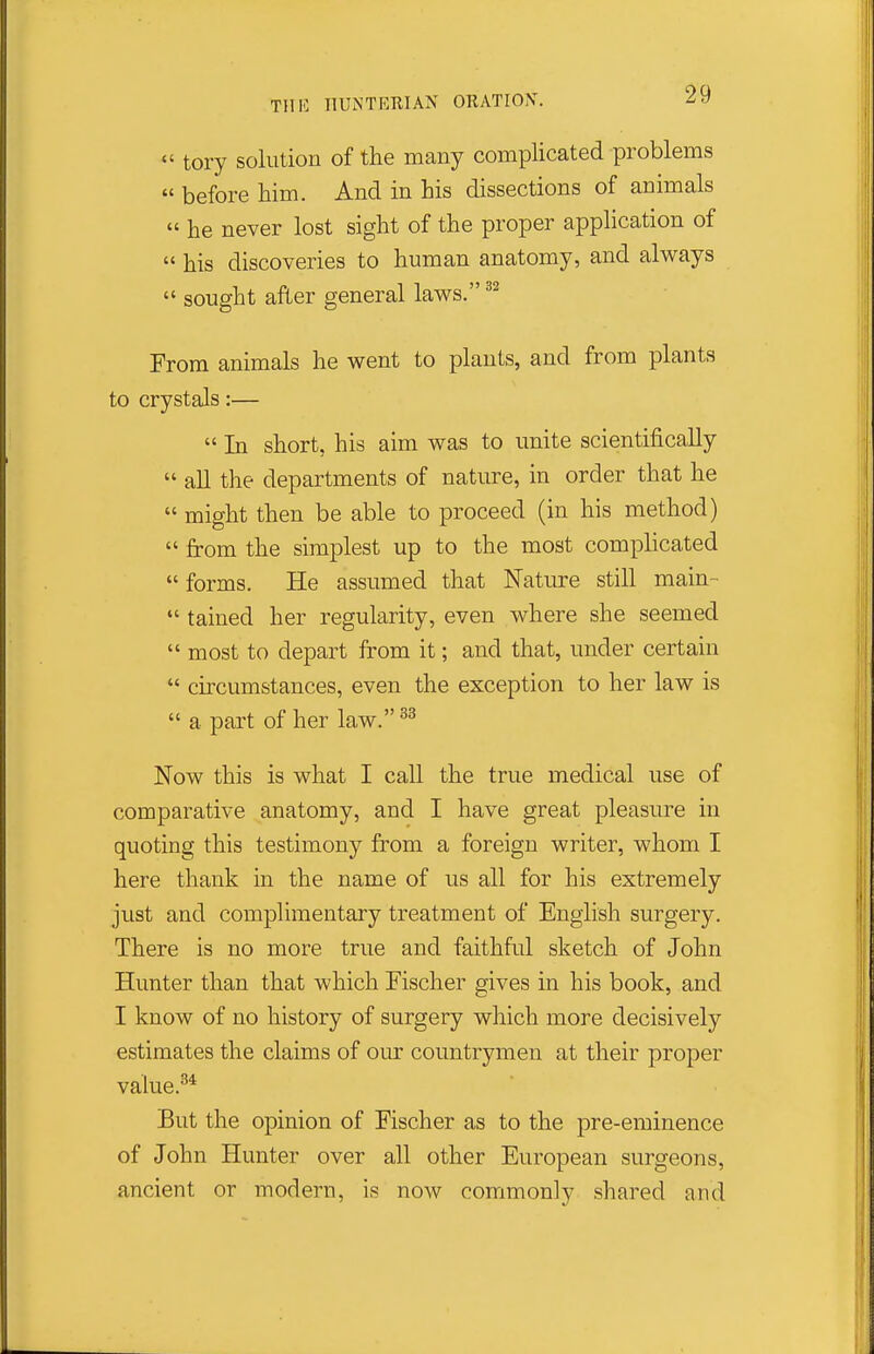  tory solution of the many complicated problems  before him. And in his dissections of animals  he never lost sight of the proper application of  his discoveries to human anatomy, and always  sought after general laws. From animals he went to plants, and from plants to crystals:—  In short, his aim was to unite scientifically  all the departments of nature, in order that he  might then be able to proceed (in his method)  from the simplest up to the most complicated  forms. He assumed that Nature still main-  tained her regularity, even where she seemed  most to depart from it; and that, under certain  circumstances, even the exception to her law is  a part of her law. Now this is what I call the true medical use of comparative anatomy, and I have great pleasure in quoting this testimony from a foreign writer, whom I here thank in the name of us all for his extremely just and complimentary treatment of English surgery. There is no more true and faithful sketch of John Hunter than that which Fischer gives in his book, and I know of no history of surgery which more decisively estimates the claims of our countrymen at their proper value.^* But the opinion of Fischer as to the pre-eminence of John Hunter over all other European surgeons, ancient or modern, is now commonly shared and