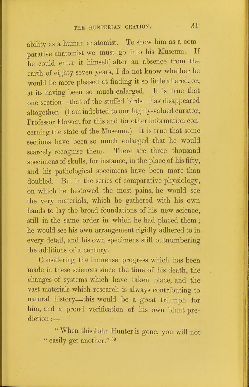 ability as a human anatomist. To show him as a com- parative anatomist we must go into his Museum. If he could enter it himself after an absence from the earth of eighty seven years, I do not know whether he would be more pleased at finding it so little altered, or, at its having been so much enlarged. It is true that one section—that of the stuffed birds—has disappeared altogether. (I am indebted to our highly-valued curator, Professor Elower, for this and for other information con- cerning the state of the Museum.) It is true that some sections have been so much enlarged that he would scarcely recognise them. There are three thousand specimens of skulls, for instance, in the place of his fifty, and his pathological specimens have been more than doubled. But in the series of comparative physiology, on which he bestowed the most pains, he would see the very materials, which he gathered with his own hands to lay the broad foundations of his new science, still in the same order in which he had placed them; he would see his own arrangement rigidly adhered to in every detail, and his own specimens still outnumbering the additions of a century. Considering the immense progress wliich has been made in these sciences since the time of his death, the changes of systems which have taken place, and the vast materials which research is always contributing to natural history—this would be a great triumph for him, and a proud verification of his own blunt pre- diction :—  When this John Hunter is gone, you will not  easily get another.