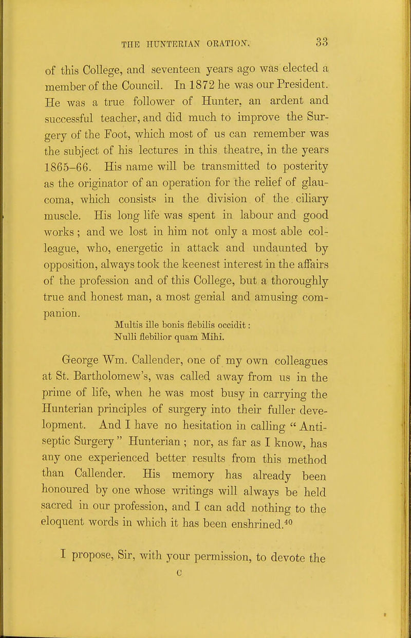 of this College, and seventeen years ago was elected a member of the Council. In 1872 he was our President. He was a true follower of Hunter, an ardent and successful teacher, and did much to improve the Sur- gery of the Foot, which most of us can remember was the subject of his lectures in this theatre, in the years 1865-66. His name will be transmitted to posterity as the originator of an operation for the relief of glau- coma, which consists in the division of the ciliary muscle. His long life was spent in labour and good works ; and we lost in him not only a most able col- league, who, energetic in attack and undaunted by opposition, always took the keenest interest in the affairs of the profession and of this College, but a thoroughly true and honest man, a most genial and amusing com- panion. Multis ille bonis flebilis occidit: Nulli flebilior quam Mibi. George Wm. Callender, one of my own colleagues at St. Bartholomew's, was called away from us in the prime of life, when he was most busy in carrying the Hunterian principles of surgery into their fuller deve- lopment. And I have no hesitation in calling  Anti- septic Surgery  Hunterian ; nor, as far as I know, has any one experienced better results from this method than Callender. His memory has already been honoured by one whose writings will always be held sacred in our profession, and I can add nothing to the eloquent words in which it has been enshrined.^° I propose. Sir, with your permission, to devote the G