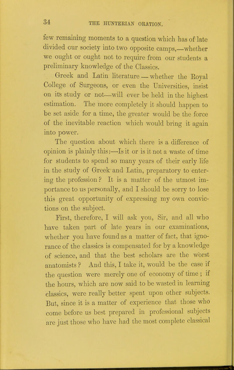 few remaining moments to a question which has of late divided our society into two opposite camps,—whether we ought or ought not to require from our students a preliminary knowledge of the Classics. Greek and Latin literature — whether the Eoyal College of Siu-geons, or even the Universities, insist on its study or not—will ever be held in the highest estimation. The more completely it should happen to be set aside for a time, the greater would be the force of the inevitable reaction which would bring it again into power. The question about which there is a difference of opinion is plainly this:—Is it or is it not a waste of time for students to spend so many years of their early life in the study of Greek-and Latin, preparatory to enter- ing the profession ? It is a matter of the utmost im- portance to us personally, and I should be sorry to lose this great opportunity of expressing my own convic- tions on the subject. First, therefore, I will ask you. Sir, and all who have taken part of late years in our examinations, whether you have found as a matter of fact, that igno- rance of the classics is compensated for by a knowledge of science, and that the best scholars are the worst anatomists ? And this, I take it, would be the case if the question were merely one of economy of time ; if the hoiurs, which are now said to be wasted in learning classics, were really better spent upon other subjects. But, since it is a matter of experience that those who come before us best prepared in professional subjects are just those who have had the most complete classical