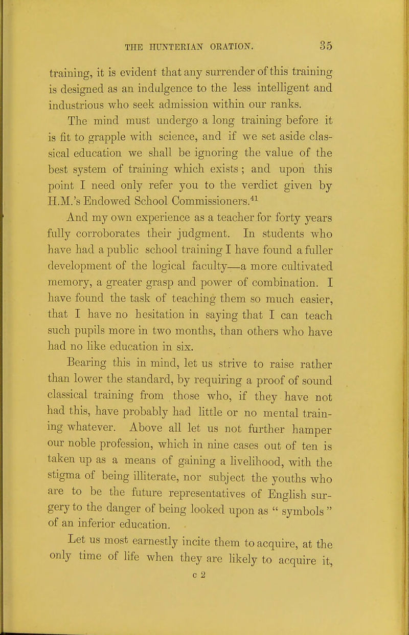 training, it is evident that any surrender of this training is designed as an indulgence to the less intelligent and industrious who seek admission within our ranks. The mind must undergo a long training before it is fit to grapple with science, and if we set aside clas- sical education we shall be ignoring the value of the best system of training which exists ; and upon this point I need only refer you to the verdict given by H.M.'s Endowed School Commissioners.^^ And my own experience as a teacher for forty years fully corroborates their judgment. In students who have had a public school training I have found a fuller development of the logical faculty—a more cultivated memory, a greater grasp and power of combination. I have found the task of teaching them so much easier, that I have no hesitation in saying that I can teach such pupils more in two months, than others who have had no like education in six. Bearing this in mind, let us strive to raise rather than lower the standard, by requiring a proof of sound classical training from those who, if they have not had this, have probably had little or no mental train- ing whatever. Above all let us not further hamper our noble profession, which in nine cases out of ten is taken up as a means of gaining a hvelihood, with the stigma of being illiterate, nor subject the youths who are to be the future representatives of English sur- gery to the danger of being looked upon as  symbols  of an inferior education. Let us most earnestly incite them to acquire, at the only time of life when they are likely to acquire it, c 2