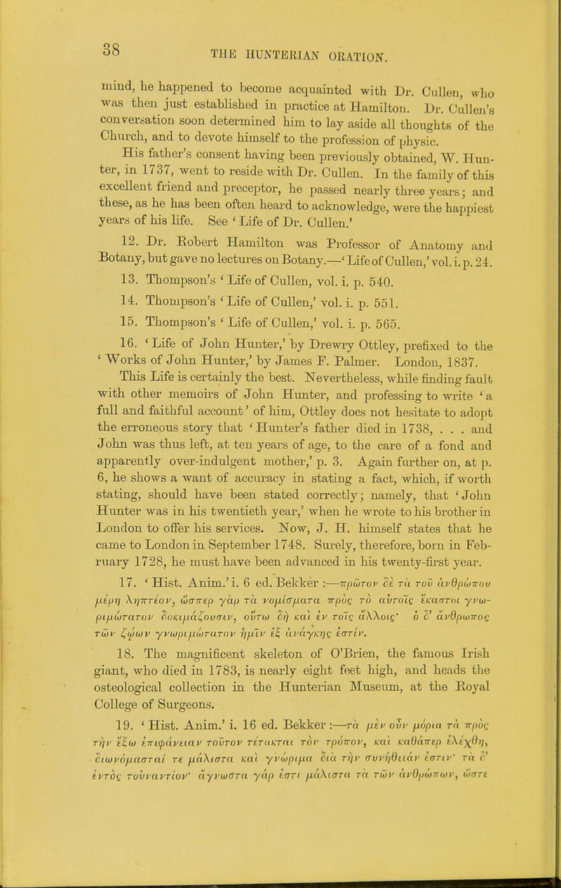 mind, he happened to become acquainted with Dr. Oullen, who was then just established in practice at Hamilton. Dr. Cullen's conversation soon determined him to lay aside all thoughts of the Church, and to devote himself to the profession of physic. His father's consent having been previously obtained, W. Hun- ter, in 1737, went to reside with Dr. Cullen. In the family of this excellent friend and preceptor, he passed nearly three years; and these, as he has been often heard to acknowledge, were the happiest years of his life. See ' Life of Dr. Cullen.' 12. Dr. Eobert Hamilton was Professor of Anatomy and Botany, but gave no lectures on Botany.—' Life of Cullen,' vol. i. p. 2 4. 13. Thompson's ' Life of Cullen, vol. i. p. 540. 14. Thompson's ' Life of Cullen,' vol. i. p. 551. 15. Thompson's ' Life of Cullen,' vol. i. p. 565. 16. 'Life of John Hunter,' by Drewiy Ottley, prefixed to the ' Works of John Hunter,' by James F. Palmer. London, 1837. This Life is certainly the best. Nevertheless, whUe finding fault with other memoirs of John Hunter, and professing to wiite ' a full and faithful account' of him, Ottley does not hesitate to adopt the erroneous story that ' Himter's father died in 1738, . . . and John was thus left, at ten years of age, to the care of a fond and apparently over-indulgent mother,' p. 3. Again further on, at p. 6, he shows a want of accuracy in stating a fact, which, if worth stating, should have been stated correctly; namely, that ' John Hunter was in his twentieth year,' when he wrote to his brother in London to offer his services. Now, J. H. himself states that he came to London in September 1748. Surely, therefore, born in Feb- ruary 1728, he must have been advanced in his twenty-fii-st year. 17. ' Hist. Anim.'i. 6 ed. Bekker :—irpwTov de tU ruv ki-QpiOTrov [-tifjri \i]-iTTtoVj wcT-KEp ycif) ra vo^Lafiara irpug to avrdiQ EKaaroi yvw- pL/jwraToi' ^oKi/.iai^nuiTU', ovrw Ei) mi iv tuTq cIWolq' 6 2' aydpuiwot; rwr l^towv yvujpi^itirarov J//Jt)' £^ twayKrjQ iarLf. 18. The magnificent skeleton of O'Brien, the famous Irish giant, who died in 1783, is nearly eight feet high, and heads the osteological collection in the Hunterian Museum, at the Royal College of Sui-geons, 19. ' Hist. Anim.' i. 16 ed. Bekker :—rh ^tv ovu fxopia ra irpbt: T>)i' t^to iwifdi'et.ai' tovtov rtTuKmi tov Tpoirov, Ka'i KaOairep tXt'j^fli;, Zi(i)v6fiaaTai re fiaXitrra Kcti yvwptfjia Sta r»)i' avvijQuav kariv' rn ^' tiTOf TuvyavTioV fiyi'wffTU yap tfrri fXcWiffTa to rio)' ayOpMKiov, wan