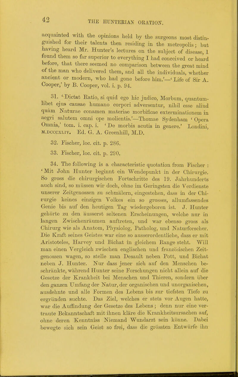 acquainted with the opinions held by the surgeons most distin- guished for their talents then residing in the metropolis; but having heard Mr. Hunter's lectures on the subject of disease, 1 found them so ftir superior to everything I had conceived or heard before, that there seemed no comparison between the gi-eat mind of the man who dehvered them, and aU the individuals, whether ancient or modern, who had gone before him.'—' Life of Sir A. Cooper,' by B. Cooper, vol. i. p. 94. 31. ' Dictat Eatio, si quid ego hie judico, Morbum, quantum- libet ejus causae humano corpori adversentur, nihil esse aliud qu^m Naturae conamen materiae morbificae exterminationem in aegri salutem omni ope molientis.'—Thomae Sydenham ' Opera Omnia,' tom. i. cap. i. ' De morbis acutis in genere.' Londini, M.DCCcxLiv. Ed. G. A. Greenhill, M.D. 32. Fischer, loc. cit. p. 286. 33. Fischer, loc. cit. p. 290. 34. The following is a characteristic quotation from Fischer : 'Mit John Hunter beginnt ein Wendepunkt in der Chiriu-gie. So gross die chirurgischen Fortschritte des 19. Jahrhunderts auch sind, so miissen wir doch, ohne im Geriagsten die Verdienste unserer Zeitgenossen zu schmalern, eingestehen, dass in der Chi- rui-gie keines einzigen Volkes ein so grosses, allumfassendes Genie bis auf den heutigen Tag wiedergeboren ist. J. Hunter gehbrte zu den ausserst seltenen Erscheiuungen, welche niu- in langen Zwischem-aumen auftreten, und war ebenso gross als Chirurg wie als Anatom, Physiolog, Patholog, und Natui-forscher. Die Kraft seines Geistes war eine so ausserordentliche, dass er mit Aristoteles, Harvey und Bichat in gleichem Range steht. Will man einen Vergleich zwischen englischen xmd franzodischen Zeit- genossen wagen, so stelle man Desault neben Pott, und Bichat neben J. Hunter. Nui* dass jener sich auf den Menschen be- schfiinkte, wahrend Hunter seine Forschungen nicht allein auf die Gesetze der Krankheit bei Menschen und Thieren, sondern iiber den ganzen Umfang der Natur, der organischen und unorgauischen, ausdehnte und alle Formen des Lebens bis zur tiefsten Tiefe zu ergriinden suchte. Das Ziel, welches er stets vor Augen hatte, war die Auffindung der Gesetze des Lebens ; denn nur eine ver- traute Bekanntschaft mit ihnen klare die Krankheitsursachen auf, ohne deren Kenntniss Niemand Wundai-zt sein kbnne. D.abei bewegte sich sein Geist so frei, dass die grbssten Entwiirfe ihn