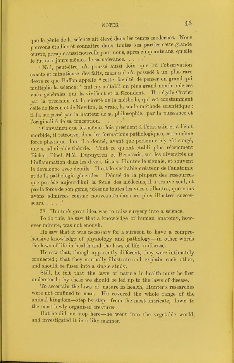 que le genie de la science ait 6]ev6 dans les temps modernes. Nous pouvons etudier et connaitre dans toutes ses parties cette grande ceuvi-e, presque aussi nouvelle pour nous, aprte cinquante ans, qu'elle le fut aux jours m^mes de sa naissance ' 'Nul, peut-etre, n'a pousse aussi loin que Ini I'observation exacte et'minutieuse des faits, mais nul n'a possede k un plus rare degr6 ce que Biiffon appelle  cette faculty de penser en grand qui multiplie la science :  nul n'y a etabli un plus grand nombre de ces vues generales qui la vivifient et la fecondent. II a igaU Cuvier par la precision et la suret6 de la m^thode, qui est constamment celle de Bacon et de Newton, la vraie, la seule metbode scientifique : il I'a surpasse par la hauteur de sa phUosophie, par la puissance et roriginalite de sa conception ' ' Convaincu que les memes lois president a I'etat sain et a I'^tat morbide, il retrouve, dans les formations pathologiques, cette m^me force plastique dont il a donne, avant que personne n'y eut songe, une si admii-able theorie. Tout ce qu'ont etabli plus recemment Bichat, Pinel, MM. Dupuytren et Broussais, sur les diversit^s de I'inflammation dans les divers tissus, Hunter le signale, et souvent le developpe avec details. II est le veritable createur de I'anatomie et de la pathologic generales. Denue de la plupart des ressources que possede aujoui-d'hui la foule des medecins, il a trouve seul, et par la force de son genie, presque toutes les vues saillantes, que nous avons admirees comme nouveautes dans ses plus illustres succes- seurs ' 38. Hunter's great idea was to raise surgery into a science. To do this, he saw that a knowledge of human anatomy, how- ever miniate, was not enough. He saw that it was necessary for a sui'geon to have a compre- hensive knowledge of physiology and pathology—in other words the laws of life in health and the laws of life in disease. He saw that, though apparently different, they were intimately connected; that they mutually illustrate and explain each other, and should be fused into a single study. StUl, he felt that the laws of nature in health must be first understood; by these we should be led up to the laws of disease. To ascertain the laws of nature in health. Hunter's researches were not confined to man. He covered the whole range of the animal kingdom—step by step—from the most intricate, down to the most lowly organised creatures. But he did not stop here—he went into the vegetable world, and investigated it in a like manner.