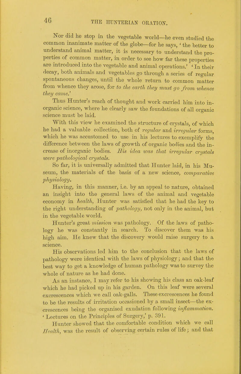 Nor did he stop in the vegetable world—he even studied the common inanimate matter of the globe—for he says, ' the better to understand animal matter, it is necessary to understand the pro- perties of common matter, in order to see how far these properties are introduced into the vegetable and animal operations.' ' In their decay, both animals and vegetables go through a series of regular spontaneous changes, until the whole return to common matter from whence they arose, for to the earth they must go from whence they came.' Thus Hunter's reach of thought and work carried him into in- organic science, where he clearly saw the foundations of all organic science must be laid. With this view he examined the structure of crystals, of which he had a valuable collection, both of regular and irregular forms, which he was accustomed to use in his lectiures to exemplify the difference between the laws of growth of organic bodies and the in- crease of inorganic bodies. His idea was that irregular crystals were pathological crystals. So far, it is universally admitted that Hunter laid, in his Mu- seum, the materials of the basis of a new science, comparative physiology. Having, in this manner, i.e. by an appeal to nature, obtained an insight into the general laws of the animal and vegetable economy in health, Hunter was satisfied that he had the key to the right understanding of pathology, not only in the animal, but in the vegetable world. Hunter's great mission was pathology. Of the laws of patho- logy he was constantly in search. To discover them was his high aim. He knew that the discovery would raise surgery to a science. His observations led him to the conclusion that the laws of pathology were identical with the laws of physiology; and that the best way to get a knowledge of human pathology was to survey the whole of nature as he had done. As an instance, I may refer to his showing his class an oak-leaf which he had picked up in his garden. On this leaf were several excrescences which we call oak-galls. These excrescences he found to be the results of irritation occasioned by a small insect—the ex- crescences being the organised exudation following inflammation. ' Lectures on the Principles of Surgery,' p. 391. Hunter showed that the comfortable condition which we call Health, was the result of observing certain rules of life; and that