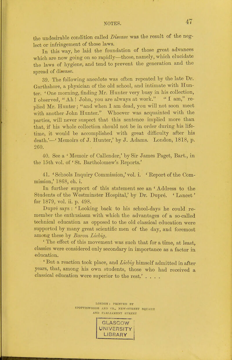 the undesirable condition called Disease was the result of the neg- lect or infringement of those laws. In this way, he laid the foundation of those great advances which are now going on so rapidly—those, namely, which elucidate the laws of hygiene, and tend to prevent the generation and the spread of disease. 39. The following anecdote was often repeated by the late Dr. Garthshore, a physician of the old school, and intimate with Hun- ter. ' One morning, finding Mr. Hunter very busy in his collection, I observed,  Ah ! John, you are always at work.  I am, re- plied Mr. Hunter; and when 1 am dead, you will not soon meet with another John Hunter. Whoever was acquainted with the parties, will never suspect that this sentence implied more than that, if his whole collection should not be in order during his life- time, it would be accomplished with great difficulty after his death.'—'Memoirs of J. Hunter,' by J. Adams. London, 1818, p. 260. 40. See a ' Memoir of Callender,' by Sir James Paget, Bart., in the 15th vol. of ' St. Bartholomew's Reports.' 41. 'Schools Inquiry Commission,'vol. i. ' Report of the Com- mission,' 1868, ch. i. In further support of this statement see an ' Address to the Students of the Westminster Hospital,' by Dr. Dupre. * Lancet' for 1879, vol. ii. p. 498. Dupre says : ' Looking back to his school-days he could re- member the enthusiasm with which the advantages of a so-called technical education as opposed to the old classical education were supported by many great scientific men of the day, and foremost among these by Baron Liehig. ' The efiect of this movement was such that for a time, at least, classics were considered only secondary in importance as a factor in education. ' But a reaction took place, and Liebig himself admitted in after years, that, among his own students, those who had received a classical education were superior to the rest.' .... LOXDON ; rHHTTISD IIT SrOTTISWOODK AND CO., NKW-STnUKT SQUARE AND PARLIAMENT STBEET GLASGOW UNIVERSITY LIBRARY