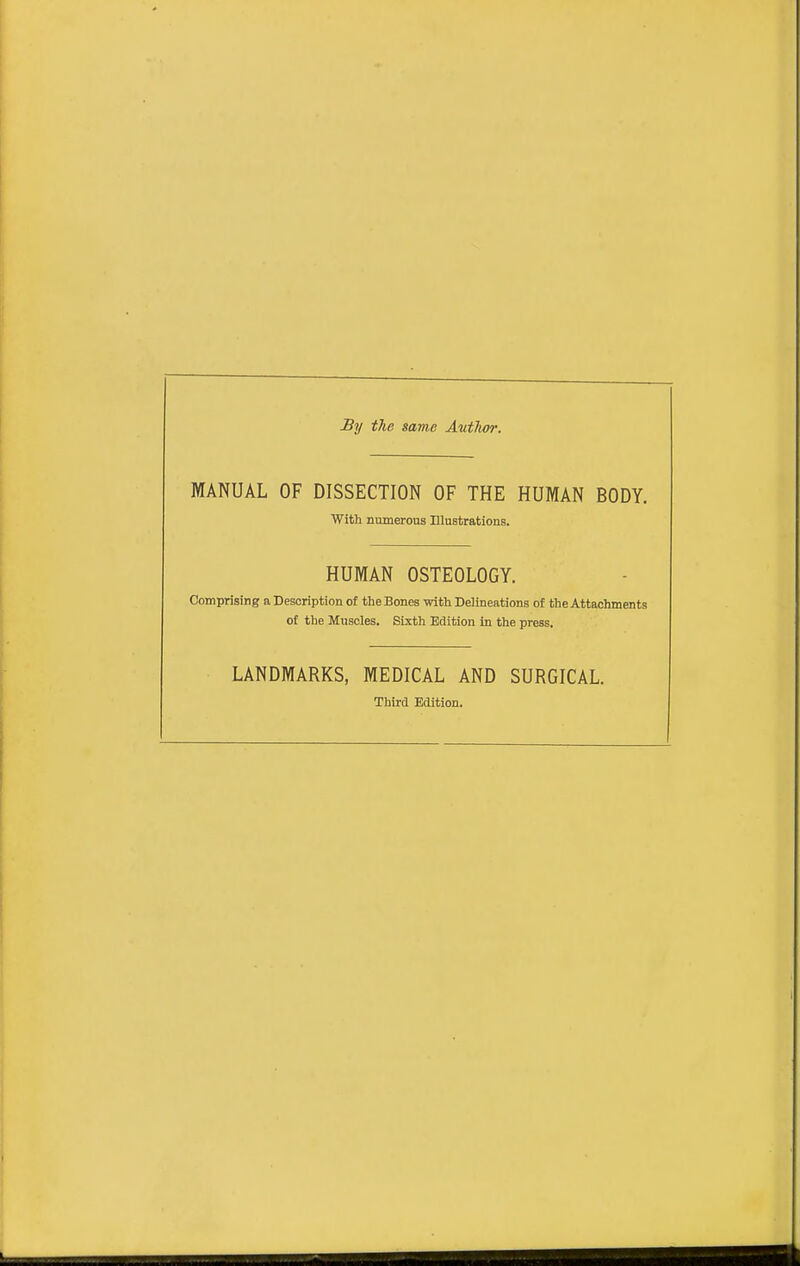 By the same Autlior. MANUAL OF DISSECTION OF THE HUMAN BODY. With numerous Elustrations. HUMAN OSTEOLOGY. Comprising a Description of tlie Bones witli Delineations of the Attachments of the Muscles. Sixth Edition in the press. LANDMARKS, MEDICAL AND SURGICAL. Third Edition. I.