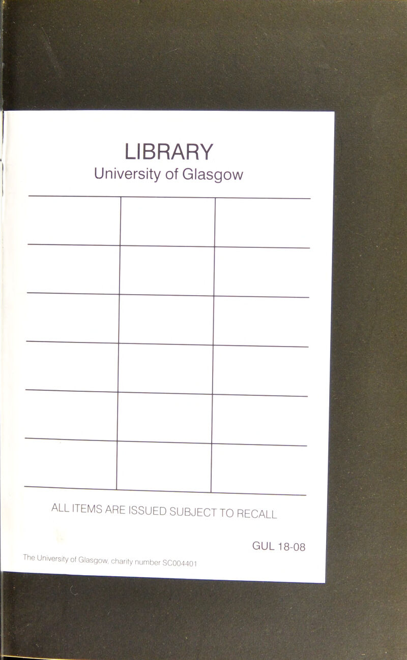 LIBRARY University of Glasgow ALL ITEMS ARE ISSUED SUBJECT TO RECALL GUL 18-08 The University of Glasgow, chanty number SC004401