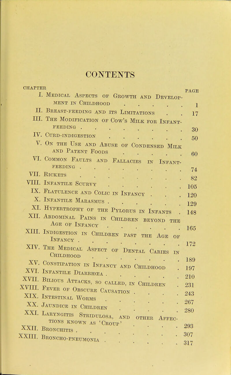 CONTENTS CHAPTER I. Medical Aspects op Growth and Develop MENT IN Childhood .... II. Breast-peeding and its Limitations . . 17 III. The Modification of Cow's Milk por Infant- PEEDING IV. CURD-INDIGESTION .... V. On the Use and Abuse of Condensed Milk AND Patent Foods VI. Common Faults and Fallacies in Infant- feeding . VII. Rickets VIII. Infantile Scurvy TV Tn iutf IX. Flatulence and Colic m Infancy . . .120 X. Infantile Marasmus . . . , XI. Hypertrophy of the Pylorus m Infants XII. Abdominal Pains in Children beyond the Age of Infancy XIII. Indigestion in Children past the Age of Infancy . XIV. The Medical Aspect of Dental Caries in Childhood XV. Constipation in Infancy and Childhood XVI. Infantile Diarrhcea . yvTJt Chi^bben ; XVIII. Fever of Obscure Causation . XIX. Intestinal Worms XX. Jaundice in Children XXI. Laryngitis Stridulosa, and 'other Affec^ TIONS KNOWN AS ' CroUP ' ODQ XXII. Bronchitis ' ' • ' ^^'^ XXIII. Broncho-pneumonia . . . . ' ' PAGE 1 30 50 60 74 82 106 129 148 165 172 189 197 210 231 243 267 280