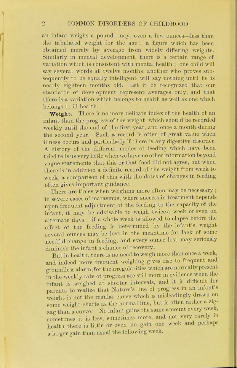 an infant weighs a pound—nay, even a few ounces—less than the tabulated weight for the age ! a figure which has been obtained merely by average from widely differing weights. Similarly in mental development, there is a certain range of variation which is consistent with mental health ; one child will say several words at twelve months, another who proves sub- sequently to be equally intelligent wiU say nothing until he is nearly eighteen months old. Let it be recognized that our standards of development represent averages only, and that there is a variation which belongs to health as well as one which belongs to ill health. Weight. There is no more delicate index of the health of an infant than the progress of the weight, which should be recorded weekly until the end of the first year, and once a month during the second year. Such a record is often of great value when illness occurs and particularly if there is any digestive disorder. A history of the different modes of feeding which have been tried tells us very little when we have no other information beyond vague statements that this or that food did not agree, but when there is in addition a defmite record of the weight from week to week, a comparison of this with the dates of changes in feeding often gives important guidance. There are times when weighing more often may be necessary ; in severe cases of marasmus, where success in treatment depends upon frequent adjustment of the feeding to the capacity of the infant, it may be advisable to weigh twice a week or even on alternate days : if a whole week is allowed to elapse before the effect of the feeding is determined by the infant's weight several ounces maybe lost in the meantime for lack of some needful change in feeding, and every ounce lost may seriously diminish the infant's chance of recovery. But in health, there is no need to weigh more than once a week, and indeed more frequent weighing gives rise to frequent and groundless alarm, for the irregularities which are normaUy present in the weekly rate of progress are stiU more in evidence when the infant is weighed at shorter intervals, and it is difficult for parents to realize that Nature's line of progress in an nifant s weight is not the regular curve which is misleadingly drawn on some weight-charts as the normal line, but is often rather a zig- zag than a curve; No infant gains the same amount every week, sometimes it is less, sometimes more, and not very rarely m health there is little or even no gain one week and perhaps a larger gain than usual the following week.