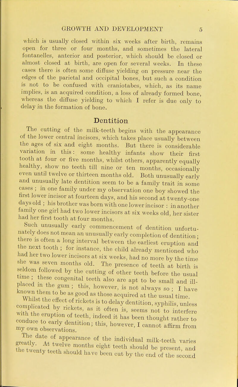 which is usually closed within six weeks after birth, remains open for three or four months, and sometimes the lateral fontanelles, anterior and posterior, which should be closed or almost closed at birth, are open for several weeks. In these cases there is often some diffuse yielding on pressure near the edges of the parietal and occipital bones, but such a condition is not to be confused with craniotabes, which, as its name implies, is an acquired condition, a loss of already formed bone, whereas the diffuse yielding to which I refer is due only to delay in the formation of bone. Dentition The cutting of the milk-teeth begins mth the appearance of the lower central incisors, which takes place usually between the ages of six and eight months. But there is considerable variation in this: some healthy infants show their first tooth at four or five months, whilst others, apparently equally healthy, show no teeth till nine or ten months, occasionally even until twelve or thirteen months old. Both unusually early and unusually late dentition seem to be a family trait in some cases ; in one family under my observation one boy showed the first lower incisor at fourteen days, and his second at twenty-one days old; his brother was born with one lower incisor : in another family one girl had two lower incisors at six weeks old, her sister had her first tooth at four months. Such unusually early commencement of dentition unfortu- nately does not mean an unusually early completion of dentition • there is often a long interval between the earliest eruption and the next tooth ; for instance, the child already mentioned who had her two lower incisors at six weeks, had no more by the time she was seven months old. The presence of teeth at birth is seldom followed by the cutting of other teeth before the usual time these congemtal teeth also are apt to be small and ill- placed m the gum ; this, however, is not always so ; I have compiled f 1 *° ^'^'^ ^yPl^ii-' :&tr^^^ ' —from JX'^^mI T^'^! individual milk-teeth varies Se twentv . H T l?,'^' ^^^^^^^^ P^^^^-^t, and twenty teeth should have been cut by the end of the second