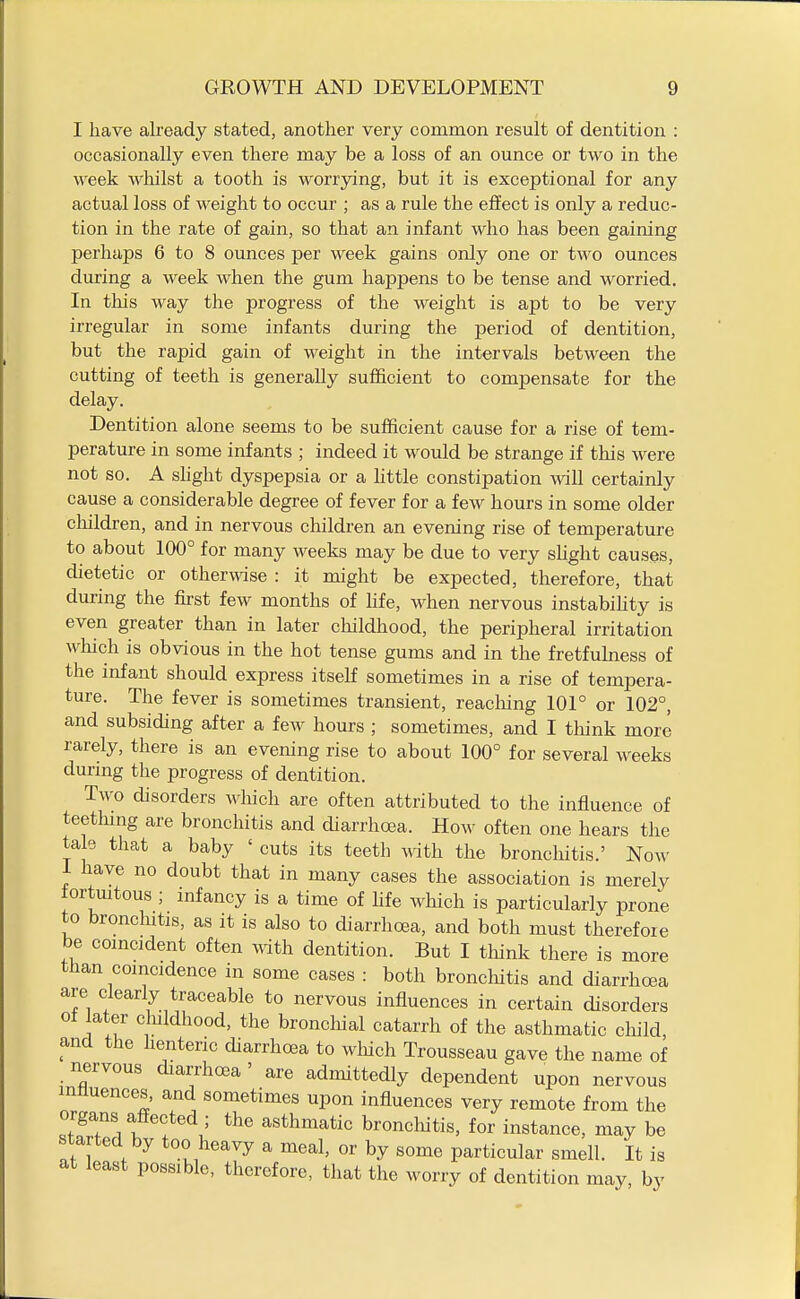 I have already stated, another very common result of dentition : occasionally even there may be a loss of an ounce or two in the week whilst a tooth is worrying, but it is exceptional for any actual loss of weight to occur ; as a rule the effect is only a reduc- tion in the rate of gain, so that an infant who has been gaining perhaps 6 to 8 ounces per week gains only one or two ounces during a week when the gum happens to be tense and worried. In this way the progress of the weight is apt to be very irregular in some infants during the period of dentition, but the rapid gain of weight in the intervals between the cutting of teeth is generally sufficient to compensate for the delay. Dentition alone seems to be sufficient cause for a rise of tem- perature in some infants ; indeed it would be strange if this were not so. A shght dyspepsia or a httle constipation will certainly cause a considerable degree of fever for a few hours in some older cliildren, and in nervous children an evening rise of temperature to about 100° for many weeks may be due to very slight causes, dietetic or otherwse : it might be expected, therefore, that during the first few months of life, when nervous instability is even greater than in later childhood, the peripheral irritation wliich is obvious in the hot tense gums and in the fretfuhiess of the infant should express itself sometimes in a rise of tempera- ture. The fever is sometimes transient, reacliing 101° or 102°, and subsiding after a few hours ; sometimes, and I think more rarely, there is an evening rise to about 100° for several weeks durmg the progress of dentition. Two disorders which are often attributed to the influence of teetlung are bronchitis and diarrhoea. How often one hears the tale that a baby ' cuts its teeth with the bronchitis.' Now i have no doubt that in many cases the association is merely tortmtous ; infancy is a time of life which is particularly prone to bronchitis, as it is also to diarrhoea, and both must therefore be coincident often with dentition. But I think there is more than coincidence in some cases : both bronchitis and diarrhoea are clearly traceable to nervous influences in certain disorders of ater cluldhood, the bronchial catarrh of the asthmatic cliild, and the henteric diarrhoea to wliich Trousseau gave the name of nervous diarrhoea ' are admittedly dependent upon nervous mtiuences, and sometimes upon influences very remote from the organs affected ; the asthmatic bronchitis, for instance, may be started by too heavy a meal, or by some particular smell. It is at least possible, therefore, that the worry of dentition may, by