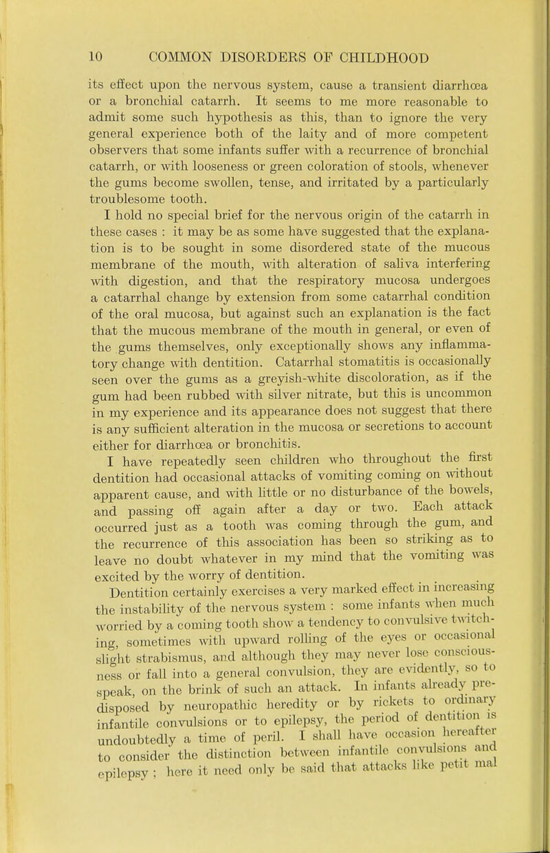its effect upon the nervous system, cause a transient diarrhoea or a broncliial catarrh. It seems to me more reasonable to admit some such hypothesis as tliis, than to ignore the very general experience both of the laity and of more competent observers that some infants suffer with a recurrence of bronchial catarrh, or with looseness or green coloration of stools, whenever the gums become swollen, tense, and irritated by a particularly troublesome tooth. I hold no special brief for the nervous origin of the catarrh in these cases : it may be as some have suggested that the explana- tion is to be sought in some disordered state of the mucous membrane of the mouth, with alteration of sahva interfering with digestion, and that the respiratory mucosa undergoes a catarrhal change by extension from some catarrhal condition of the oral mucosa, but against such an explanation is the fact that the mucous membrane of the mouth in general, or even of the gums themselves, only exceptionally shows any inflamma- tory change with dentition. Catarrhal stomatitis is occasionally seen over the gums as a greyish-white discoloration, as if the gum had been rubbed with silver nitrate, but this is uncommon in my experience and its appearance does not suggest that there is any sufficient alteration in the mucosa or secretions to account either for diarrhoea or bronchitis. I have repeatedly seen children who throughout the first dentition had occasional attacks of vomiting coming on mthout apparent cause, and with httle or no disturbance of the bowels, and passing off again after a day or two. Each attack occurred just as a tooth was coming through the gum, and the recurrence of tliis association has been so striking as to leave no doubt whatever in my mind that the vomiting was excited by the worry of dentition. Dentition certainly exercises a very marked effect in increasmg the instabihty of the nervous system : some infants when much worried by a coming tooth show a tendency to convulsive tAMtch- ing sometimes with upward rolling of the eyes or occasional slight strabismus, and although they may never lose conscious- ness or fall into a general convulsion, they are evidently, so to speak on the brink of such an attack. In infants already pre- disposed by neuropathic heredity or by rickets to ordinary infantile convulsions or to epilepsy, the period of dentition is undoubtedly a time of peril. I sliall have occasion hereafter to consider the distinction between infantile convulsions and epilepsy ; here it need only be said that attacks like petit mal