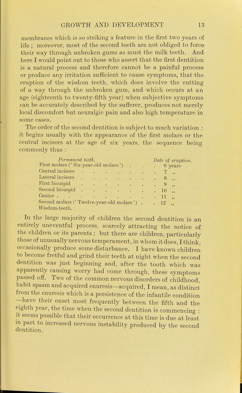 membranes which is so striking a feature in the first two years of life ; moreover, most of the second teeth are not obhged to force their way through unbroken gums as must the milk teeth. And here I would point out to those who assert that the first dentition is a natural process and therefore cannot be a painful process or produce any irritation sufficient to cause symptoms, that the eruption of the wisdom teeth, which does involve the cutting of a way through the unbroken gum, and which occurs at an age (eighteenth to twenty-fifth year) when subjective symptoms can be accurately described by the sufferer, produces not merely local discomfort but neuralgic pain and also high temperature in some cases. The order of the second dentition is subject to much variation : it begins usually with the appearance of the first molars or the central incisors at the age of six years, the sequence being commonly thus : Permanent teeth. First molars (' Six-year-old molars ') Central incisors Lateral incisors First bicuspid Second bicuspid Canine . Second molars (' Twelve-year-old molars ') Wisdom-teeth. Date of eruftion. 6 years 7 8 „ 9 „ 10 „ 11 „ 12 In the large majority of children the second dentition is an entirely uneventful process, scarcely attracting the notice of the children or its parents ; but there are children, particularly those of unusually nervous temperament, in whom it does, I tliink, occasionally produce some disturbance. I have known children to become fretful and grind their teeth at night when the second dentition was just beginning and, after the tooth which.was apparently causing worry had come through, these symptoms passed oif. Two of the common nervous disorders of childhood, habit spasm and acquired enuresis—acquired, I mean, as distinct from the enuresis which is a persistence of the infantile condition —have their onset most frequently between the fifth and the eighth year, the time when the second dentition is commencing : It seems possible that their occurrence at this time is due at least m part to mcreased nervous instability produced by the second dentition.