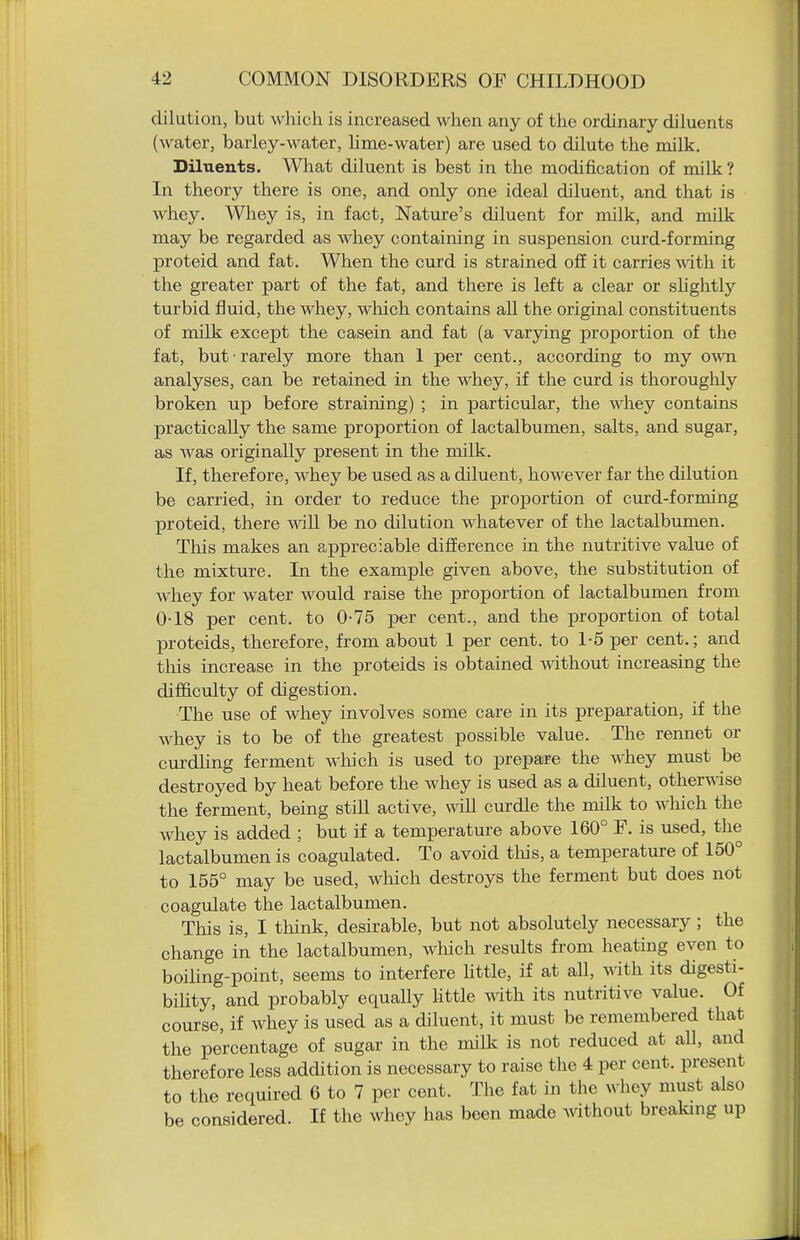dilution, but which is increased when any of the ordinary diluents (water, barley-water, hme-water) are used to dilute the milk. Diluents. What diluent is best in the modification of milk? In theory there is one, and only one ideal diluent, and that is whey. Whey is, in fact, Nature's diluent for milk, and milk may be regarded as whey containing in suspension curd-forming proteid and fat. When the curd is strained off it carries with it the greater part of the fat, and there is left a clear or shghtly turbid fluid, the whey, which contains all the original constituents of milk except the casein and fat (a varying proportion of the fat, but rarely more than 1 per cent., according to my O'svn analyses, can be retained in the whey, if the curd is thoroughly broken up before straining) ; in particular, the whey contains practically the same proportion of lactalbumen, salts, and sugar, as was originally present in the milk. If, therefore, whey be used as a diluent, however far the dilution be carried, in order to reduce the proportion of curd-forming IDroteid, there will be no dilution whatever of the lactalbumen. This makes an aj)preciable difierence in the nutritive value of the mixture. In the example given above, the substitution of whey for water would raise the proportion of lactalbumen from 0-18 per cent, to 0-75 per cent., and the proportion of total proteids, therefore, from about 1 per cent, to 1-5 per cent.; and this increase in the proteids is obtained A\dthout increasing the difficulty of digestion. The use of whey involves some care in its preparation, if the whey is to be of the greatest possible value. The rennet or curdling ferment wliich is used to prepare the whey must be destroyed by heat before the whey is used as a diluent, other-wise the ferment, being still active, will curdle the milk to which the whey is added ; but if a temperature above 160° F. is used, the lactalbumen is coagulated. To avoid tliis, a temperature of 150° to 155° may be used, wliich destroys the ferment but does not coagulate the lactalbumen. This is, I think, desirable, but not absolutely necessary; the change in the lactalbumen, wliich results from heating even to boiUng-point, seems to interfere Uttle, if at aU, with its digesti- bihty, and probably equally httle with its nutritive value. Of course, if whey is used as a diluent, it must be remembered that the percentage of sugar in the milk is not reduced at all, and therefore less addition is necessary to raise the 4 per cent, present to the required 6 to 7 per cent. The fat in the whey must also be considered. If the whey has been made mthout breaking up
