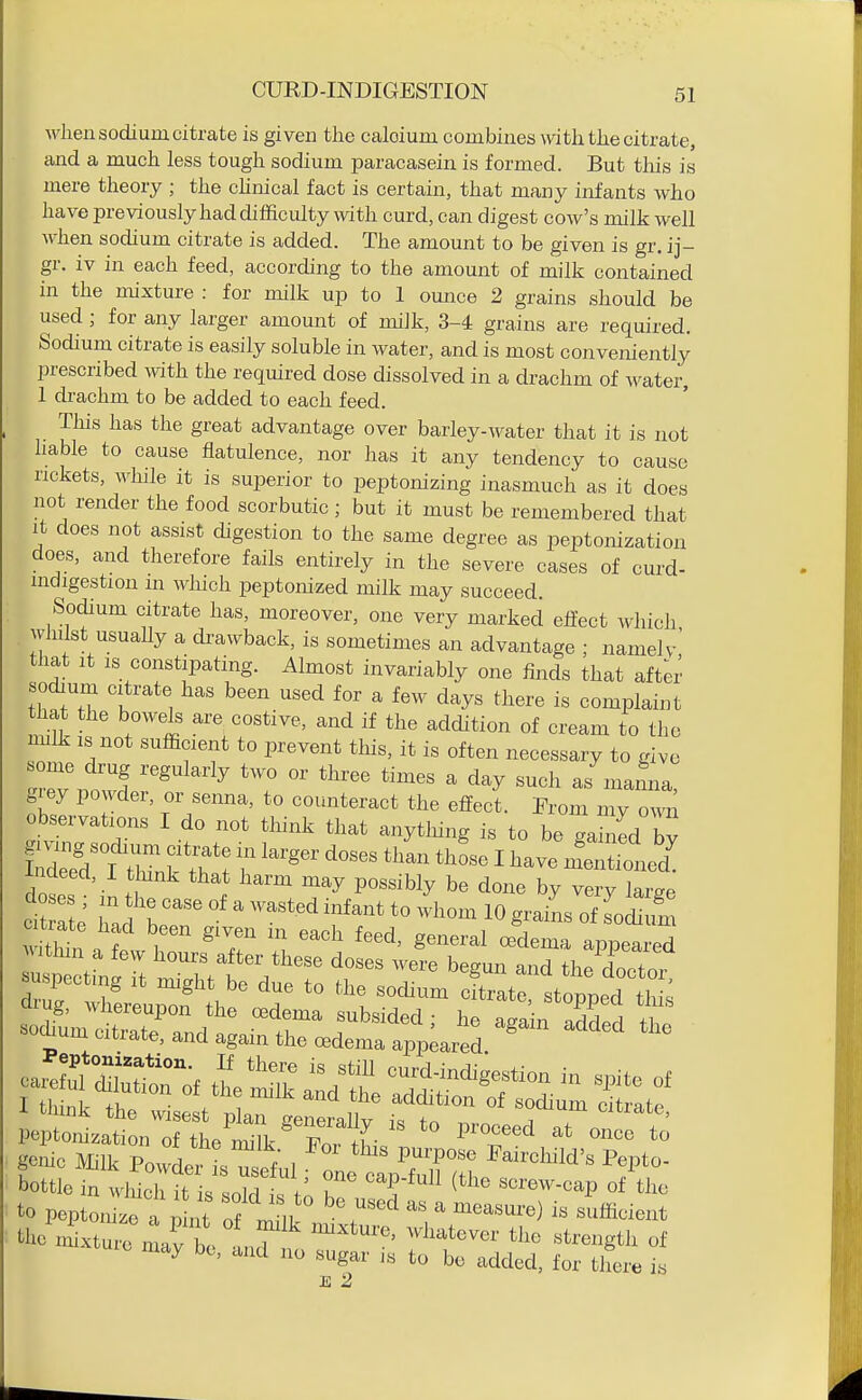 when sodium citrate is given the caloiuni combines with the citrate, and a much less tough sodium paracasein is formed. But this is mere theory ; the cUnical fact is certain, that many infants who have previously had difficulty with curd, can digest cow's milk well when sodium citrate is added. The amount to be given is gr. ij- gr. iv in each feed, according to the amount of milk contained in the mixture : for milk up to 1 ounce 2 grains should be used; for any larger amount of miJk, 3-4 grains are required. Sodium citrate is easily soluble in water, and is most conveniently prescribed Avith the required dose dissolved in a drachm of water, 1 drachm to be added to each feed. This has the great advantage over barley-water that it is not liable to cause flatulence, nor has it any tendency to cause rickets, Avhile it is superior to peptonizing inasmuch as it does not render the food scorbutic ; but it must be remembered that it does not assist digestion to the same degree as peptonization does, and therefore fails entirely in the severe cases of curd- indigestion m wliich peptonized milk may succeed. Sodium citrate has, moreover, one very marked effect which wJulst usuaUy a drawback, is sometimes an advantage ; namely' that It IS constipating. Almost invariably one finds that aft^r sodium citrate has been used for a few days there is complaint that the bowels are costive, and if the addition of cream to tho nnlk is not sufficient to prevent this, it is often necessary to give some drug regularly two or three times a day such as manna grey powder, or senna, to counteract the effect. From my own observations I do not think that anytliing is to be gaZd bv dls t '^1 ^''^ ^^ P^^^^'^^y b« done by very large ci l e' Tad b ' ''^ ^'''^ 10 grains of Ldium suspecting it might be due to the so^um cto^^^^^^^ bottle in wliich it i^ «nlri V I ^^P-tu^^ (the screw-cap of the tl- nLtrnirbe '''' ^'^'^^Sth of may be, and no sugar is to bo added, for there is