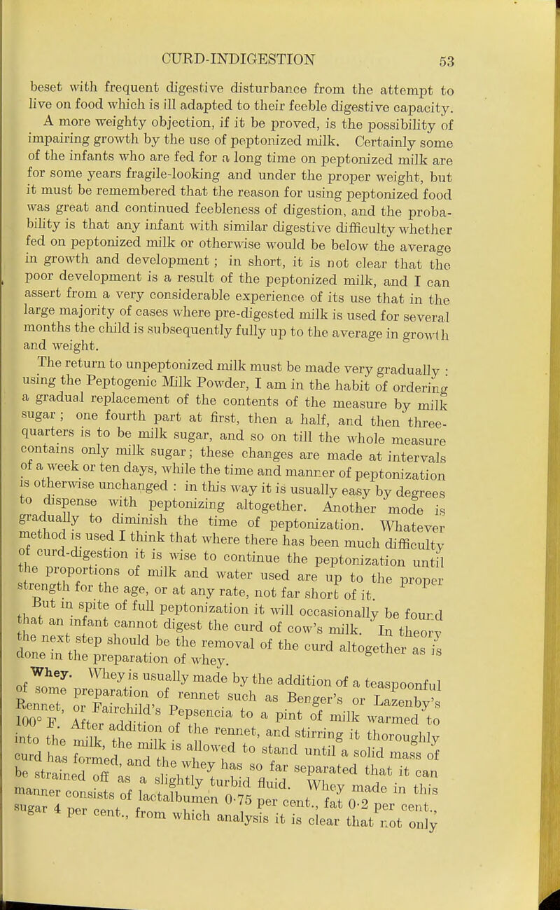 beset with frequent digestive disturbance from the attempt to live on food which is ill adapted to their feeble digestive capacity. A more weighty objection, if it be proved, is the possibihty of impairing growth by the use of peptonized milk. Certainly some of the infants who are fed for a long time on peptonized milk are for some years fragile-looking and under the proper weight, but it must be remembered that the reason for using peptonized food was great and continued feebleness of digestion, and the proba- bihty is that any infant with similar digestive difficulty whether fed on peptonized milk or otherwise would be below the average in growth and development; in short, it is not clear that the poor development is a result of the peptonized milk, and I can assert from a very considerable experience of its use that in the large majority of cases where pre-digested milk is used for several months the child is subsequently fully up to the average in growth and weight. The return to unpeptonized milk must be made very gradually ■ usmg the Peptogenic Milk Powder, I am in the habit of ordering a gradual replacement of the contents of the measure by milk sugar ; one fourth part at first, then a half, and then three- quarters IS to be milk sugar, and so on till the whole measure contams only milk sugar; these changes are made at intervals of a week or ten days, while the time and manner of peptonization IS otherwise unchanged : in this way it is usually easy by degrees to dispense with peptonizing altogether. Another mode is gradually to diminish the time of peptonization. Wliatevei^ method IS used I think that where there has been much difficultv of curd-digestion it is ^vise to continue the peptonization until the proportions of milk and water used are up to the proper strength for the age, or at any rate, not far short of it But in spite of full peptonization it will occasionally be fourd that an in ant cannot digest the curd of cow's milk. In theorv the next step should be the removal of the curd altogether as is done m the preparation of whey. of T!^^ ^^^'^^^'^y by the addition of a teaspoonful ™n„r;ii:, rjrr:?^^ t^j^^Xr 4 p„ o»t,., which aj,.i^uf;ir euft''.:;:!