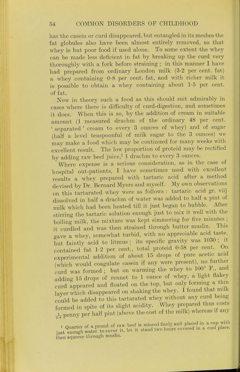 lias the casein or curd disappeared, but entangled in its meshes the fat globules also have been almost entirely removed, so that whey is but poor food if used alone. To some extent the whey can be made less deficient in fat by brealdng up the curd very thoroughly with a fork before straining ; in this manner I have had prepared from ordinary London milk (3-2 per cent, fat) a whey containing 0-8 per cent, fat, and wth richer milk it is possible to obtain a whey containing about 1-5 per cent, of fat. Now in theory such a food as this should suit admirably in cases where there is difficulty of curd-digestion, and sometimes it does. Wlien tliis is so, by the addition of cream in suitable amount (1 measured drachm of the ordinary 48 per cent. ' separated' cream to every 3 ounces of whey) and of sugar (half a level teaspoonful of milk sugar to the 3 ounces) we may make a food which may be continued for many weeks with excellent result. The low proportion of proteid may be rectified by adding raw beef juice,i 1 drachm to every 3 ounces. Wliere expense is a serious consideration, as in the case of hospital out-patients, I have sometimes used with excellent results a whey prepared with tartaric acid after a method devised by Dr. Bernard Myers and myself. My own observations on this tartarated whey were as follows : tartaric acid gr. viij dissolved in half a drachm of water was added to half a pint of milk which had been heated till it just began to bubble. After stirring the tartaric solution enough just to mix it weU ^^ith the boiling milk, the mixture was kept simmering for five minutes ; it curdled and was then strained through butter mushn. This aave a whey, somewhat turbid, wth no appreciable acid taste, but faintly acid to htmus ; its specific gravity was 1030 ; it contained fat 1-2 per cent., total proteid 0-58 per cent. On experimental addition of about 15 drops of pure acetic acid (which would coagulate casein if any were present), no furthex curd was formed ; but on warming the whey to 100 and adding 15 drops of rennet to 1 ounce of whey, a hght flakey curd appeared and floated on the top, but only forming a thin layer which disappeared on shaking the whey. I found that millc could be added to tliis tartarated whey without any curd being formed in spite of its slight acidity, mey prepared thus costs penny per half pint (above the cost of the milk) whereas ,f any 6'4 then squeeze througli muslin.