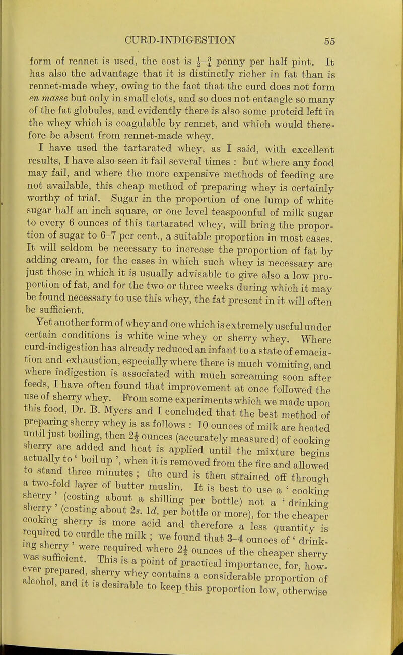 form of rennet is used, tlie cost is J-| penny per half pint. It has also the advantage that it is distinctly richer in fat than is rennet-made whey, owing to the fact that the curd does not form en masse but only in small clots, and so does not entangle so many of the fat globules, and evidently there is also some proteid left in the whey which is coagulable by rennet, and which would there- fore be absent from rennet-made whey. I have used the tartarated whey, as I said, with excellent results, I have also seen it fail several times : but where any food may fail, and where the more expensive methods of feeding are not available, this cheap method of preparing whey is certainly worthy of trial. Sugar in the proportion of one lump of white sugar half an inch square, or one level teaspoonful of milk sugar to every 6 ounces of this tartarated whey, will bring the propor- tion of sugar to 6-7 per cent., a suitable proportion in most cases. It will seldom be necessary to increase the proportion of fat by adding cream, for the cases in which such whey is necessary are just those in which it is usually advisable to give also a low pro- portion of fat, and for the two or three weeks during which it may be found necessary to use this whey, the fat present in it will often be sufficient. Yet another form of whey and one which is extremely useful under certain conditions is white wine whey or sherry whey. Wliere curd-indigestion has ah-eady reduced an infant to a state of emacia- tion and exhaustion, especially where there is much vomiting and where indigestion is associated with much screaming soon Lfter feeds, I have often found that improvement at once followed the use of sherry whey. From some experiments which we made upon this food, Dr. B. Myers and I concluded that the best method of prepanng sherry whey is as follows : 10 ounces of milk are heated until just boihng, then 2J ounces (accurately measured) of cooking sherry are added and heat is applied until the mixture begins actually to boil up when it is removed from the fire and allowed to stand three minutes ; the curd is then strained off through a two-fold layer of butter muslin. It is best to use a ' cookin. sherry (costmg about a shilling per bottle) not a ' drinking she ry (costmg about 2^. Id. per bottle or more), for the cheane? required to curdle the milk ; we found that 3-4 ounces of ' drink TvTr nrlT l , I ^^'^ P'^^*^^^'^^ importance, for, how- Zho^ . ; ''^^y ^ considerable proportion of alcohol, and it is desirable to keep_this proportion low, otherwise