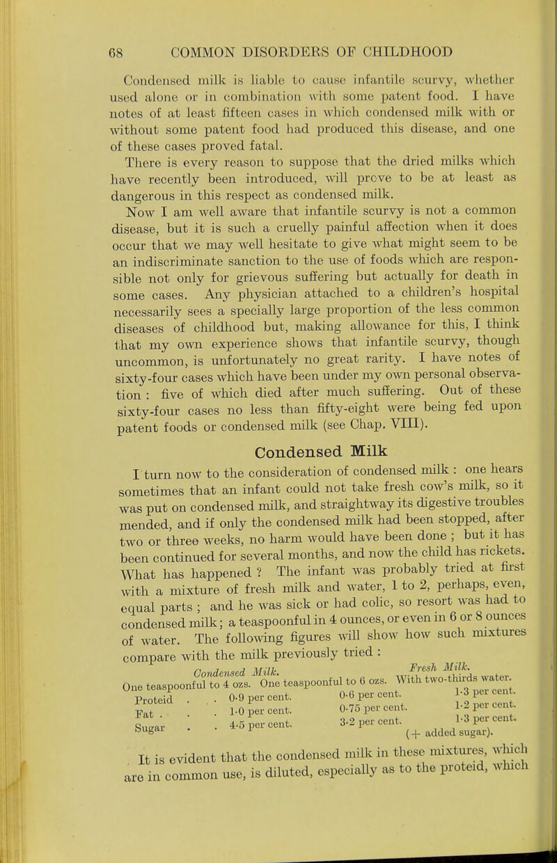 Condensed milk is liable to eause infantile scurvy, whether used alone or in combination with some patent food. I have notes of at least fifteen cases in which condensed milk with or wdthout some jDatent food had produced this disease, and one of these cases proved fatal. There is every reason to suppose that the dried milks which have recently been introduced, will prove to be at least as dangerous in this respect as condensed milk. Now I am well aware that infantile scurvy is not a common disease, but it is such a cruelly painful affection when it does occur that we may well hesitate to give what might seem to be an indiscriminate sanction to the use of foods wliich are respon- sible not only for grievous suffering but actually for death in some cases. Any physician attached to a cliildren's hospital necessarily sees a specially large proportion of the less common diseases of clnldhood but, making allowance for tlais, I think that my o\^ai experience shows that infantile scurvy, though uncommon, is unfortunately no great rarity. I have notes of sixty-four cases which have been under my own personal observa- tion : five of which died after much suffering. Out of these sixty-four cases no less than fifty-eight were being fed upon patent foods or condensed milk (see Chap, VIII). Condensed Milk I turn now to the consideration of condensed milk : one hears sometimes that an infant could not take fresh cow's milk, so it was put on condensed milk, and straightway its digestive troubles mended, and if only the condensed milk had been stopped, after two or three weeks, no harm would have been done ; but it has been continued for several months, and now the child has rickets. What has happened ? The infant was probably tried at fii-st with a mixture of fresh milk and water, 1 to 2, perhaps, even, equal parts ; and he was sick or had coHc, so resort was had to condensed milk; a teaspoonf ul in 4 ounces, or even m 6 or 8 ounces of water. The following figures will show how such mixtures compare with the milk previously tried : one te.spo„„Str^.^'i .e„poo„f„, .o . WiS^tcSs w.^- 0-6 per cent. P^r cent. Proteid . .. 0.9 per cent. 0-0 per cent \l^^,ZZ Fat . • 1-0 per cent. 0-76 per cent. 1-2 per cent. i ■ 4.5 ner cent 3-2 per cent. 1-3 per cent- Sugar . . 4.0 pel cent. l added sugar). It is evident that the condensed milk in these mixtm-es, wliich common use, is diluted, especially as to the proteid, which are in