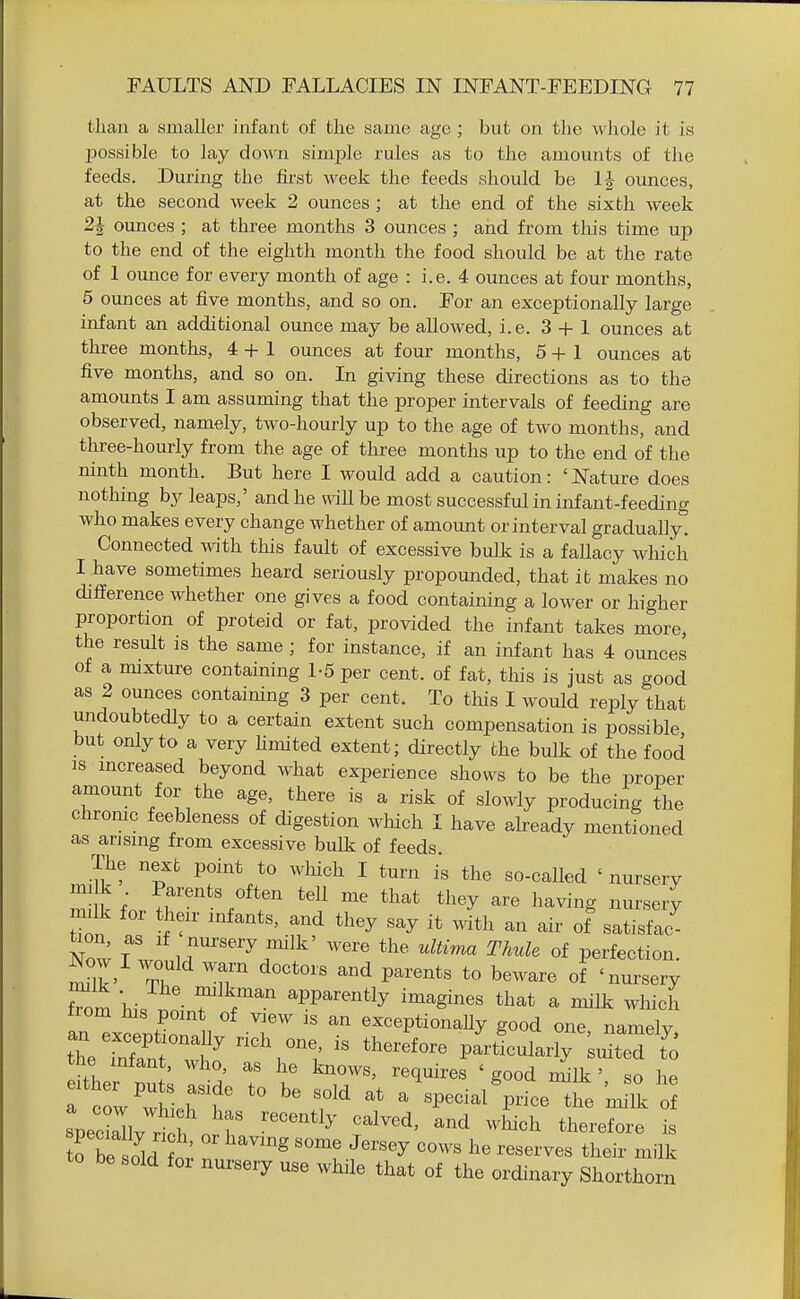 than a smaller infant of the same age ; but on tlie whole it is Ijossible to lay down simple rules as to the amounts of the feeds. During the first week the feeds should be IJ ounces, at the second week 2 ounces ; at the end of the sixth week 2J ounces ; at three months 3 ounces ; and from this time up to the end of the eighth month the food should be at the rate of 1 ounce for every month of age : i.e. 4 ounces at four months, 5 ounces at five months, and so on. For an exceptionally large infant an additional ounce may be allowed, i.e. 3 + 1 ounces at thi-ee months, 4+1 oimces at four months, 5+1 ounces at five months, and so on. In giving these directions as to the amounts I am assuming that the proper intervals of feeding are observed, namely, two-hourly up to the age of two months, and three-hourly from the age of three months up to the end of the ninth month. But here I would add a caution: ' Nature does notliing by leaps,' and he will be most successful in infant-feeding who makes every change whether of amount or interval gradually. Connected with this fault of excessive bulk is a fallacy wliich I have sometimes heard seriously propounded, that it makes no difference whether one gives a food containing a lower or higher proportion of proteid or fat, provided the infant takes more, the result is the same ; for instance, if an infant has 4 ounces of a mixture containing 1-5 per cent, of fat, this is just as good as 2 ounces containing 3 per cent. To tliis I would reply that undoubtedly to a certain extent such compensation is possible but only to a very hmited extent; directly the bulk of the food IS increased beyond what experience shows to be the proper amount for the age, there is a risk of slowly producing the chrome feebleness of digestion which I have already mentioned as arising from excessive bulk of feeds. The next point to which I turn is the so-called 'nursery m k Parents often tell me that they are having nursery imlk for their infants, and they say it with an air of satisfac- tion as If nursery milk' were the ultima Thule of perfection. Now I would warn doctors and parents to beware of 'nursery fTom hi. T ^PP^^^^tly i^^gines that a milk whicL an itntioT 1 T^ exceptionaUy good one, namely, an exceptionally rich one, is therefore particularly suited to the infan , who, as he knows, requires ' good nilk ' so he f^J'lrT f' a'specialViceIhe 'm:ik o fbe sold '^''''^ ''''' '•^'^^'^'^ tl^^ii- ^ilk to be sold for nursery use while that of the ordinary Shorthorn