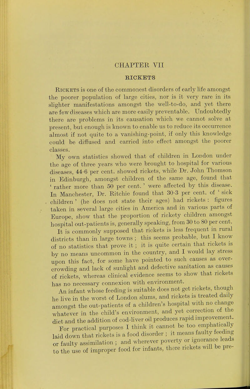 CHAPTER VII RICKETS Rickets is one of the commonest disorders of early Life amongst the poorer population of large cities, nor is it very rare in its slighter manifestations amongst the well-to-do, and yet there are few diseases which are more easily preventable. Undoubtedly there are problems in its causation which we cannot solve at present, but enough is known to enable us to reduce its occurrence almost if not quite to a vanishing-point, if only tliis knowledge could be diffused and carried into effect amongst the poorer classes. My own statistics showed that of children in London under the age of three years who were brought to hospital for various diseases, 44-6 per cent, showed rickets, while Dr. John Thomson in Edinburgh, amongst children of the same age, found that ' rather more than 50 per cent. ' were affected by tliis disease. In Manchester, Dr. Ritcliie found that 30-3 per cent, of ' sick children ' (he does not state their ages) had rickets : figures taken in several large cities in America and in various parts of Europe, show that the proportion of rickety children amongst hospital out-patients is, generally speaking, from 30 to 80 per cent. It is commonly supposed that rickets is less frequent in rural districts than in large towns ; tliis seems probable, but I know of no statistics that prove it; it is quite certain that rickets is by no means uncommon in the country, and I would lay stress upon this fact, for some have pointed to such causes as over- crowding and lack of sunUght and defective sanitation as causes of rickets, whereas cHnical evidence seems to show that rickets has no necessary connexion with environment. An infant whose feeding is suitable does not get rickets, though he hve in the worst of London slums, and rickets is treated daily amongst the out-patients of a children's hospital with no change whatever in the cloild's environment, and yet correction ot the diet and the addition of cod-liver oil produces rapid improvement. For practical purposes I think it cannot be too emphatically laid do'ra that rickets is a food disorder ; it means faulty feeding or faulty assimilation ; and wherever poverty or ignorance leads to the use of improper food for infants, there rickets will be pre-