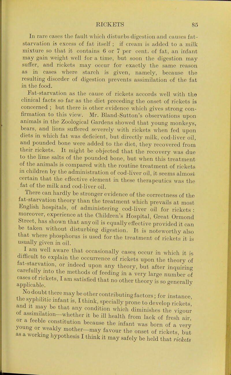In rax'e cases the fault wliicli disturbs digestion and causes fat- starvation is excess of fat itself ; if cream is added to a milk mixture so that it contains 6 or 7 per cent, of fat, an infant may gain weight well for a time, but soon the digestion may suffer, and rickets may occur for exactly the same reason as in cases where starch is given, namely, because the resulting disorder of digestion prevents assimilation of the fat in the food. Fat-starvation as the cause of rickets accords well with the clinical facts so far as the diet preceding the onset of rickets is concerned ; but there is other evidence Avhich gives strong con- fii-mation to this view. Mr. Bland-Sutton's observations upon animals in the Zoological Gardens showed that young monkeys, bears, and lions suffered severely with rickets when fed upon diets in which fat was deficient, but directly milk, cod-liver oil, and pounded bone were added to the diet, they recovered from their rickets. It might be objected that the recovery was due to the lime salts of the pounded bone, but when this treatment of the animals is compared with the routine treatment of rickets in children by the administration of cod-liver oil, it seems almost certain that the effective element in these therapeutics was the fat of the milk and cod-liver oil. There can hardly be stronger evidence of the correctness of the fat-starvation theory than the treatment which prevails at most Enghsh hospitals, of administering cod-liver oil for rickets • moreover, experience at the Children's Hospital, Great Ormond Street, has shown that any oil is equally effective provided it can be taken without disturbing digestion. It is noteworthy also that where phosphorus is used for the treatment of rickets it is usually given in oil. I am well aware that occasionally cases occur in which it is cumcult to explain the occurrence of rickets upon the theory of ta -starvation or indeed upon any theory, but after inquiring oaiefully into the methods of feeding in a very large number of app'lLabl'e '^^''^^^ ^^^^ generally the^s^t?,T.*T-^^r'f ^«^tbutingfactors; for instance, the syplnbtic infant is, I think, specially prone to develop rickets and It may be that any condition which diminishes the vigour 0 alel^^ Tf be ill health from lack of fresh'air, youn! nr ^''^^ '^'^ ^^^^^^ ^om of a very IsTLl rf^ motlier-may favour the onset of rickets, but as a working hypothesis I think it may safely be held that rickets