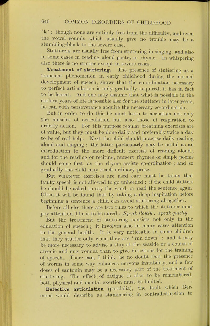 ' k' ; thougli none are entirely free from the difficulty, and even the vowel sounds wliich usually give no trouble may be a stumbling-block to the severe case. Stutterers are usually free from stuttering in singing, and also in some cases in reading aloud poetry or rhyme. In whispering also there is no stutter except in severe cases. Treatment of stuttering. The presence of stuttering as a transient phenomenon in early childhood during the normal development of speech, shows that the co-ordination necessary to perfect articulation is only gradually acquired, it has in fact to be learnt. And one may assume that what is possible in the earliest years of life is possible also for the stutterer in later years, he can with, perseverance acquire the necessary co-ordination. But in order to do this he must learn to accustom not only the muscles of articulation but also those of respiration to orderly action. For this purpose regular breathing exercises are of value, but they must be done daily and preferably twdce a day to be of real help. Nex:t the child should practise daily reading aloud and singing : the latter particularly may be useful as an introduction to the more difficult exercise of reading aloud ; and for the reading or reciting, nursery rhymes or simple poems should come first, as the rhyme assists co-ordination ; and so gradually the child may reach ordinary prose. But whatever exercises are used care must be taken that faulty speech is not alloAved to go unheeded : if the child stutters he should be asked to say the word, or read the sentence agam. Often it will be found that by taking a deep inspiration before beginning a sentence a child can avoid stuttering altogether. Before all else there are two rules to wliich the stutterer must pay attention if he is to be cured : Speak slowly : speak quietly. But the treatment of stutteruig consists not only in the education of speech ; it involves also in many cases attention to the general health. It is very noticeable in some children that they stutter only when they are ' run down ' : and it may .be more necessary to advise a stay at the seaside or a course of arsenic and nux vomica than to give directions for the training of speech. There can, I think, be no doubt that the presence of worms in some way enhances nervous instability, and a few- doses of santonin may be a necessary part of the treatment of stuttering. The effect of fatigue is also to be remembered, both physical and mental exertion must be Umited. Defective articulation (paralalia), the fault A\liich Ger- mans would describe as stammering in contradistinction to