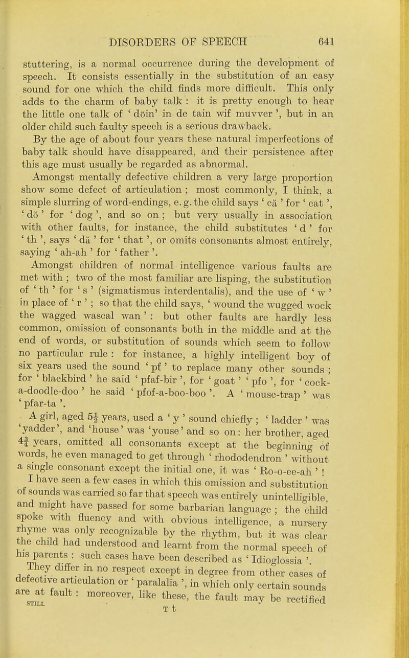 stuttering, is a normal occurrence during the development of speech. It consists essentially in the substitution of an easy sound for one which the child finds more difficult. This only adds to the charm of baby talk : it is pretty enough to hear the Little one talk of ' doin' in de tain wif muvver', but in an older child such faulty speech is a serious drawback. By the age of about four years these natural imperfections of baby tallc should have disappeared, and their persistence after this age must usually be regarded as abnormal. Amongst mentally defective children a very large proportion show some defect of articulation ; most commonly, I think, a simple slurring of word-endings, e.g.the child says ' ca ' for ' cat ', ' do ' for ' dog ', and so on ; but very usually in association with, other faults, for instance, the child substitutes ' d ' for ' th ', says ' da ' for ' that', or omits consonants almost entirely, saying ' ah-ah ' for ' father '. Amongst children of normal intelligence various faults are met -\vith ; two of the most familiar are lisping, the substitution of ' th ' for ' s ' (sigmatismus interdentalis), and the use of ' w ' in place of ' r ' ; so that the child says, ' wound the wugged wock the wagged wascal wan ' : but other faults are hardly less common, omission of consonants both in the middle and at the end of words, or substitution of sounds M^hich seem to follow no particular rule : for instance, a highly intelligent boy of six years used the sound ' pf ' to replace many other sounds ; for ' blackbird ' he said ' pfaf-bir ', for ' goat' ' pfo ', for ' cock- a-doodle-doo ' he said ' pfof-a-boo-boo '. A ' mouse-trap ' was ' pfar-ta '. A girl, aged years, used a ' y ' sound chiefly ; ' ladder ' was 'yadder', and 'house' was 'youse' and so on: her brother, aged 4| years, omitted aU consonants except at the beginning of words, he even managed to get through ' rhododendron ' without a smgle consonant except the initial one, it was ' Ro-o-ee-ah ' ! I have seen a few cases in which this omission and substitution of sounds was carried so far that speech was entirely unintelligible and might have passed for some barbarian language ; the child spoke with fluency and with obvious intelligence, a nursery J^T.Tl' f^ i-ecognizable by the rhythm, but it was clear the child had understood and learnt from the normal speech of his parents : such cases have been described as ' Idioglossia ' ihey differ m no respect except in degree from other cases of defective articulation or ' paralalia ', in which only certain sounds arejt fault: moreover, like these, the fault may be rectified T t