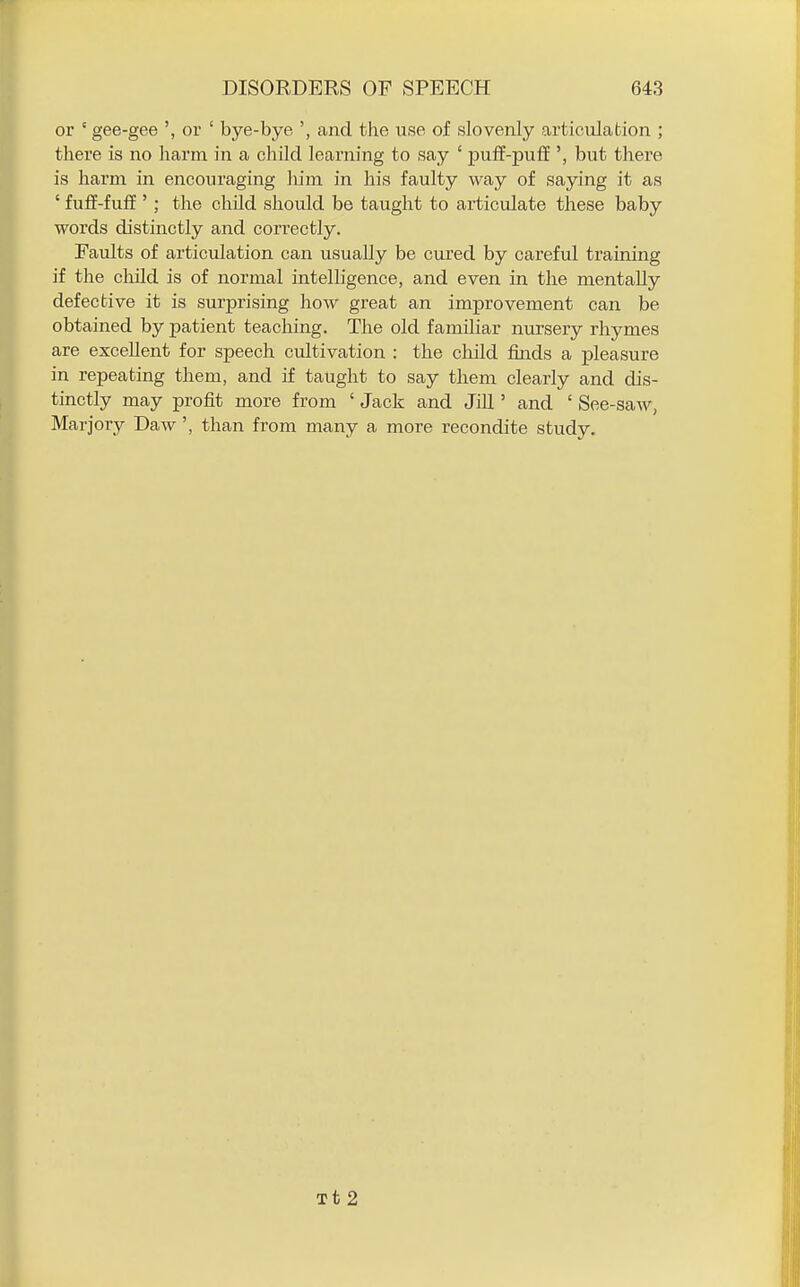 or ' gee-gee ', or ' bye-bye ', and the use of slovenly articulation ; there is no harm in a child learning to say ' puff-puff', but there is harm in encouraging him in his faulty way of saying it as ' fuff-fuff '; the child should be taught to articulate these baby words distinctly and correctly. Faults of articulation can usually be cured by careful training if the child is of normal intelligence, and even in the mentally defective it is surprising how great an improvement can be obtained by patient teaching. The old familiar nursery rhymes are excellent for speech cultivation : the child finds a pleasure in repeating them, and if taught to say them clearly and dis- tinctly may profit more from ' Jack and Jill' and ' See-saw, Marjory Daw', than from many a more recondite study. Tt 2