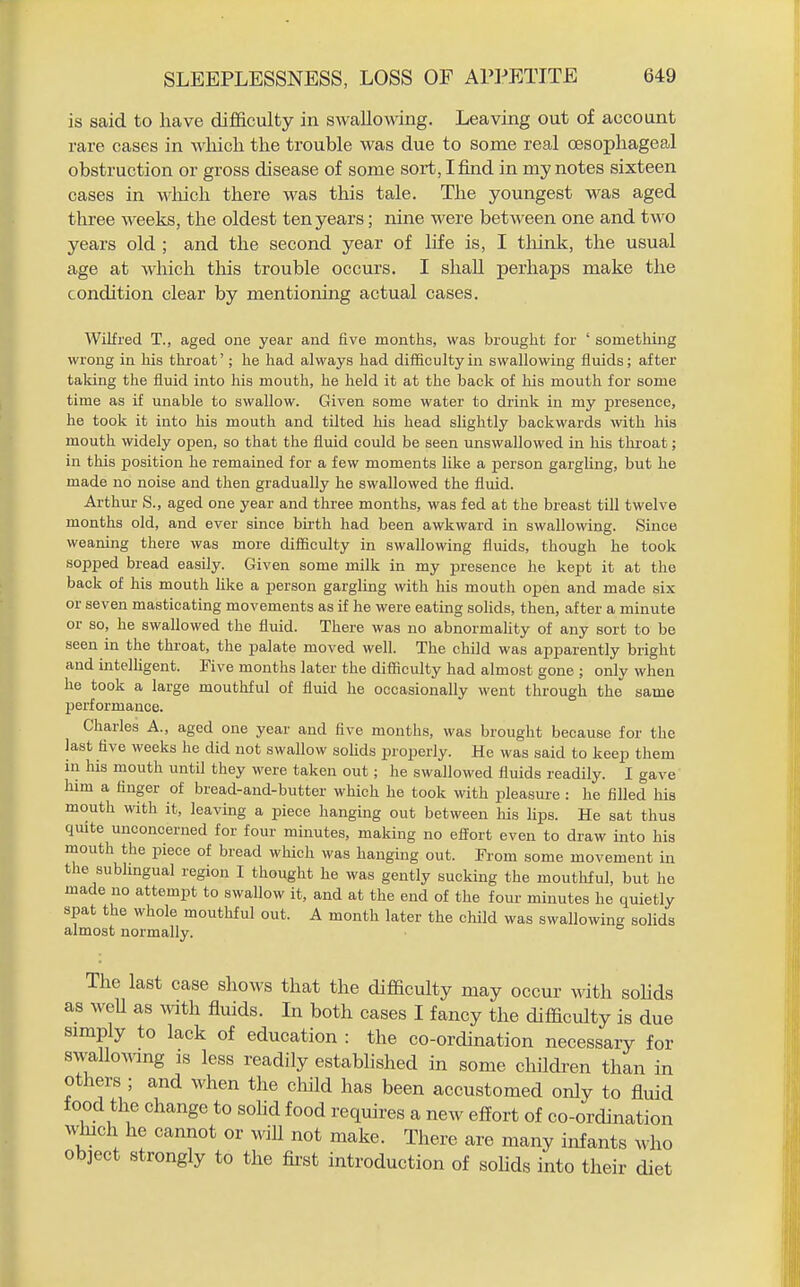 is said to have difficulty in swallowing. Leaving out of account rare cases in which the trouble was due to some real oesophageal obstruction or gross disease of some sort, I find in my notes sixteen cases in which there was this tale. The youngest was aged three Aveeks, the oldest ten years; nine were between one and two years old ; and the second year of life is, I tliink, the usual age at which this trouble occurs. I shall perhaps make the condition clear by mentioning actual cases. Wilfred T., aged one year and five months, was brought for ' something wrong iu his throat'; he had always had difficulty in swallowing fluids; after taking the fluid into his mouth, he held it at the back of his mouth for some time as if unable to swallow. Given some water to drink in my presence, he took it into his mouth and tilted his head slightly backwards with his mouth widely open, so that the fluid could be seen unswallowed in his throat; in this position he remained for a few moments like a person gargling, but he made no noise and then gradually he swallowed the fluid. Arthur S., aged one year and three months, was fed at the breast till twelve months old, and ever since birth had been awkward in swallowing. Since weaning there was more difficulty in swallowing fluids, though he took sopped bread easily. Given some milk in my presence he kept it at the back of his mouth like a person gargling with his mouth open and made six or seven masticating movements as if he were eating soHds, then, after a minute or so, he swallowed the fluid. There was no abnormality of any sort to be seen in the throat, the palate moved well. The child was apparently bright and intelligent. Five months later the difficulty had almost gone ; only when he took a large mouthful of fluid he occasionally went through the same performance. Charles A., aged one year and five months, was brought because for the last five weeks he did not swallow soUds properly. He was said to keep them in his mouth until they were taken out; he swallowed fluids readily. I gave' him a finger of bread-and-butter which he took with pleasure : he filled liis mouth with it, leaving a piece hanging out between his lips. He sat thus quite unconcerned for four minutes, making no effort even to draw into his mouth the piece of bread which was hanging out. From some movement in the sublingual region I thought he was gently sucking the mouthful, but he made no attempt to swallow it, and at the end of the four minutes he quietly spat the whole mouthful out. A month later the child was swallowing solids almost normally. The last case shows that the difficulty may occur with soUds as well as ^vith fluids. In both cases I fancy the difficulty is due simply to lack of education : the co-ordination necessary for swaUowing is less readily established in some children than in others ; and when the child has been accustomed only to fluid food the change to sohd food requires a new effort of co-ordination which he cannot or will not make. There are many infants who object strongly to the first introduction of sohds into their diet
