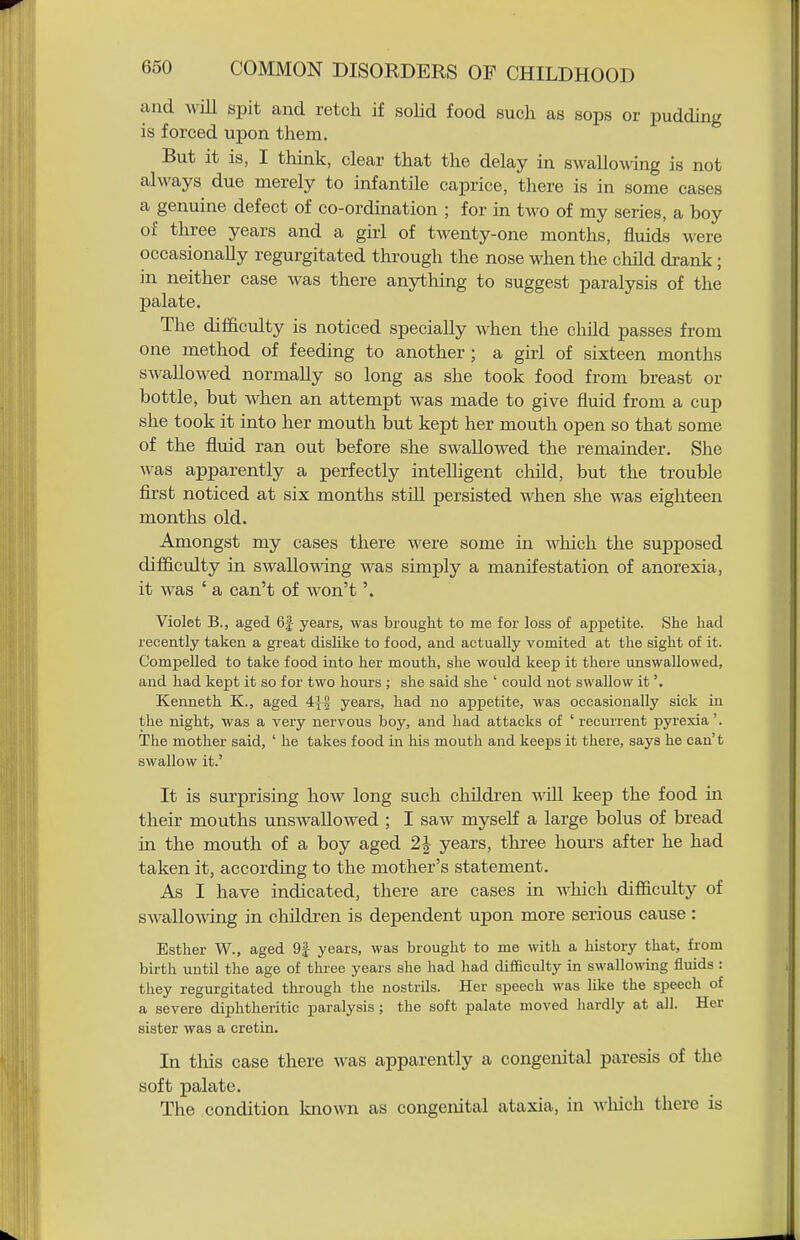 and will spit and retch if soHd food such as sops or pudding is forced upon them. But it is, I think, clear that the delay in swallowing is not always due merely to infantile caprice, there is in some cases a genuine defect of co-ordination ; for in two of my series, a boy of three years and a girl of twenty-one months, fluids were occasionally regurgitated through the nose when the cliild drank; in neither case was there anything to suggest paralysis of the palate. The difficulty is noticed specially when the child passes from one method of feeding to another; a girl of sixteen months swallowed normally so long as she took food from breast or bottle, but when an attempt was made to give fluid from a cup she took it into her mouth but kept her mouth open so that some of the fluid ran out before she swallowed the remainder. She was apparently a perfectly intelhgent child, but the trouble first noticed at six months still persisted when she was eighteen months old. Amongst my cases there were some in which the supposed difi&culty in swallowdng was simply a manifestation of anorexia, it was ' a can't of won't'. Violet B., aged 6|- years, was brought to me for loss of appetite. She had recently taken a great dislike to food, and actually vomited at the sight of it. Compelled to take food into her mouth, she would keep it there unswallowed, and had kept it so for two hours ; she said she ' could not swallow it'. Kenneth K., aged 4{-| years, had no appetite, was occasionally sick in the night, was a very nervous boy, and had attacks of ' recim-ent pyrexia'. The mother said, ' he takes food in his mouth and keeps it there, says he can't swallow it.' It is surprising how long such children will keep the food in their mouths unswaUowed ; I saw myself a large bolus of bread in the mouth of a boy aged 2J years, three hours after he had taken it, according to the mother's statement. As I have indicated, there are cases in which difiiculty of swallowing in children is dependent upon more serious cause : Esther W., aged 9| years, was brought to me with a history that, from birth until the age of three years she had had difficulty in swallowing fluids : they regurgitated through the nostrils. Her speech was like the speech of a severe diphtheritic paralysis; the soft palate moved hardly at all. Her sister was a cretin. In this case there was apparently a congenital paresis of the soft palate. The condition known as congenital ataxia, in which there is