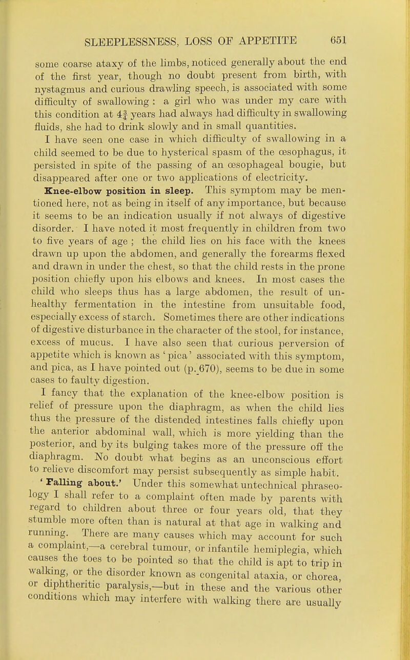 some coarse ataxy of the limbs, noticed generally about the end of the first year, though no doubt present from birth, with nystagmus and curious drawling speech, is associated with some difficulty of swallomng : a girl who was under my care with this condition at 4| years had always had difficulty in swallowng fluids, she had to drink slowly and in small quantities. I have seen one case in which difficulty of swallowing in a child seemed to be due to hysterical spasm of the oesophagus, it persisted in spite of the passing of an oesophageal bougie, but disappeared after one or two apphcations of electricity. Knee-elbow position in sleep. This symptom may be men- tioned here, not as being in itself of any importance, but because it seems to be an indication usually if not always of digestive disorder. I have noted it most frequently in cliildren from two to five years of age ; the cliild lies on his face with the knees drawn up upon the abdomen, and generally the forearms flexed and drawn in under the chest, so that the child rests in the prone position chiefly upon his elbows and knees. In most cases the child who sleeps thus has a large abdomen, the result of un- healthy fermentation in the intestine from unsuitable food, especially excess of starch. Sometimes there are other indications of digestive disturbance in the character of the stool, for instance, excess of mucus. I have also seen that curious j)erversion of appetite wliich is known as ' pica' associated with tliis symptom, and pica, as I have pointed out (p._670), seems to be due in some cases to faulty digestion. I fancy that the explanation of the knee-elbow position is reUef of pressure upon the diaphragm, as when the cliild hes thus the pressure of the distended intestines falls chiefly upon the anterior abdominal wall, which is more yielding than the posterior, and by its bulging takes more of the pressure off the diaphragm. No doubt what begins as an unconscious effort to reheve discomfort may persist subsequently as simple habit. ' Palling about.' Under this somewhat untechnical phraseo- logy I shall refer to a complaint often made by parents with. regard to children about three or four years old, that they stumble more often than is natural at that age in walking and running. There are many causes which may account for such a complaint,—a cerebral tumour, or infantile hemiplegia, wliich causes the toes to be pointed so that the child is apt to trip in walking, or the disorder known as congenital ataxia, or chorea or diphtheritic paralysis,—but in these and the various other conditions wluch may interfere with walking there are usually