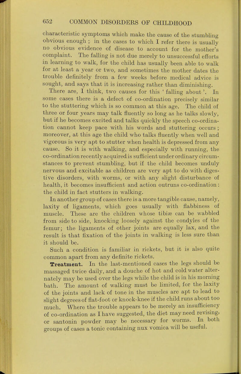 characteristic symptoms which make the cause of the stumbhiig obvious enough ; in the cases to which I refer there is usually no obvious evidence of disease to account for the mother's complaint. The falUng is not due merely to unsuccessful efforts in learning to walk, for the child has usually been able to walk for at least a year or two, and sometimes the mother dates the trouble definitely from a few weeks before medical advice is sought, and says that it is increasing rather than diminishing. There are, I think, two causes for this ' faUing about'. In some cases there is a defect of co-ordination precisely similar to the stuttering which is so common at this age. The child of three or four years may talk fluently so long as he talks slowly, but if he becomes excited and talks quickly the speech co-ordina- tion cannot keep pace with his words and stuttering occurs ; moreover, at this age the child who talks fluently when well and vigorous is very apt to stutter when health is depressed from any cause. So it is with walking, and especially with running, the co-ordination recently acquired is sufficient under ordinary circum- stances to prevent stumbhng, but if the child becomes unduly nervous and excitable as children are very apt to do with diges- tive disorders, with worms, or with any sUght disturbance of health, it becomes insufficient and action outruns co-ordination: the child in fact stutters in walking. In another group of cases there is a more tangible cause, namely, laxity of ligaments, which goes usually with flabbiness of muscle. These are the children whose tibias can be wabbled from side to side, knocking loosely against the condyles of the femur; the hgaments of other joints are equally lax, and the result is that fixation of the joints in walking is less sure than it should be. Such a condition is familiar in rickets, but it is also quite common apart from any definite rickets. Treatment. In the last-mentioned cases the legs should be massaged twice daily, and a douche of hot and cold water alter- nately may be used over the legs while the cliild is in his morning bath. The amount of walking must be hmited, for the laxity of the joints and lack of tone in the muscles are apt to lead to sHght degrees of flat-foot or knock-knee if the child runs about too much. Where the trouble appears to be merely an insufficiency of co-ordination as I have suggested, the diet may need revising, or santonin powder may be necessary for worms. In both groups of cases a tonic containing nux vomica will be useful.
