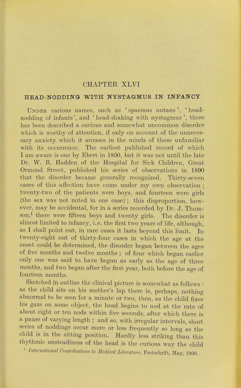 CHAPTER XLVI HEAD-NODDING WITH NYSTAGMUS IN INFANCY Undee various names, such as ' spasmus nutans ', ' head- nodding of infants', and 'head-shaking with nystagmus there has been described a curious and somewhat uncommon disorder which is worthy of attention, if only on account of the unneces- sary anxiety which it arouses in the minds of those unfamiliar with its occurrence. The earliest pubUshed record of which I am aware is one by Ebert in 1850, but it was not until the late Dr. W. B. Hadden of the Hospital for Sick Children, Great Ormond Street, published his series of observations in 1890 that the disorder became generally recognized. Thirty-seven cases of this affection have come under my own observation ; twenty-two of the patients were boys, and fourteen were girls (the sex was not noted in one case) ; this disproportion, how- ever, may be accidental, for in a series recorded by Dr. J. Thom- son ,i there were fifteen boys and twenty girls. The disorder is almost limited to infancy, i. e. the fii'st two years of life, although, as I shall point out, in rare cases it lasts beyond this limit. In twenty-eight out of thirty-four cases in which the age at the onset could be determined, the disorder began between the ages of five months and twelve months ; of four which began earlier only one was said to have begun as early as the age of three months, and two began after the first year, both before the age of fourteen months. Sketched in outline the clinical picture is somewhat as foUows : as the child sits on his mother's lap there is, perhaps, notliing abnormal to be seen for a minute or two, then, as the child fixes his gaze on some object, the head begins to nod at the rate of about eight or ten nods within five seconds, after which there is a pause of varying length ; and so, with irregular intervals, short series of noddings occur more or less frequently so long as the child is in the sitting position. Hardly less striking than this rhythmic unsteadiness of the head is the curious way the child ' Internaiional Oontribulions to Medical Literature, Festschrift, May, 1900.