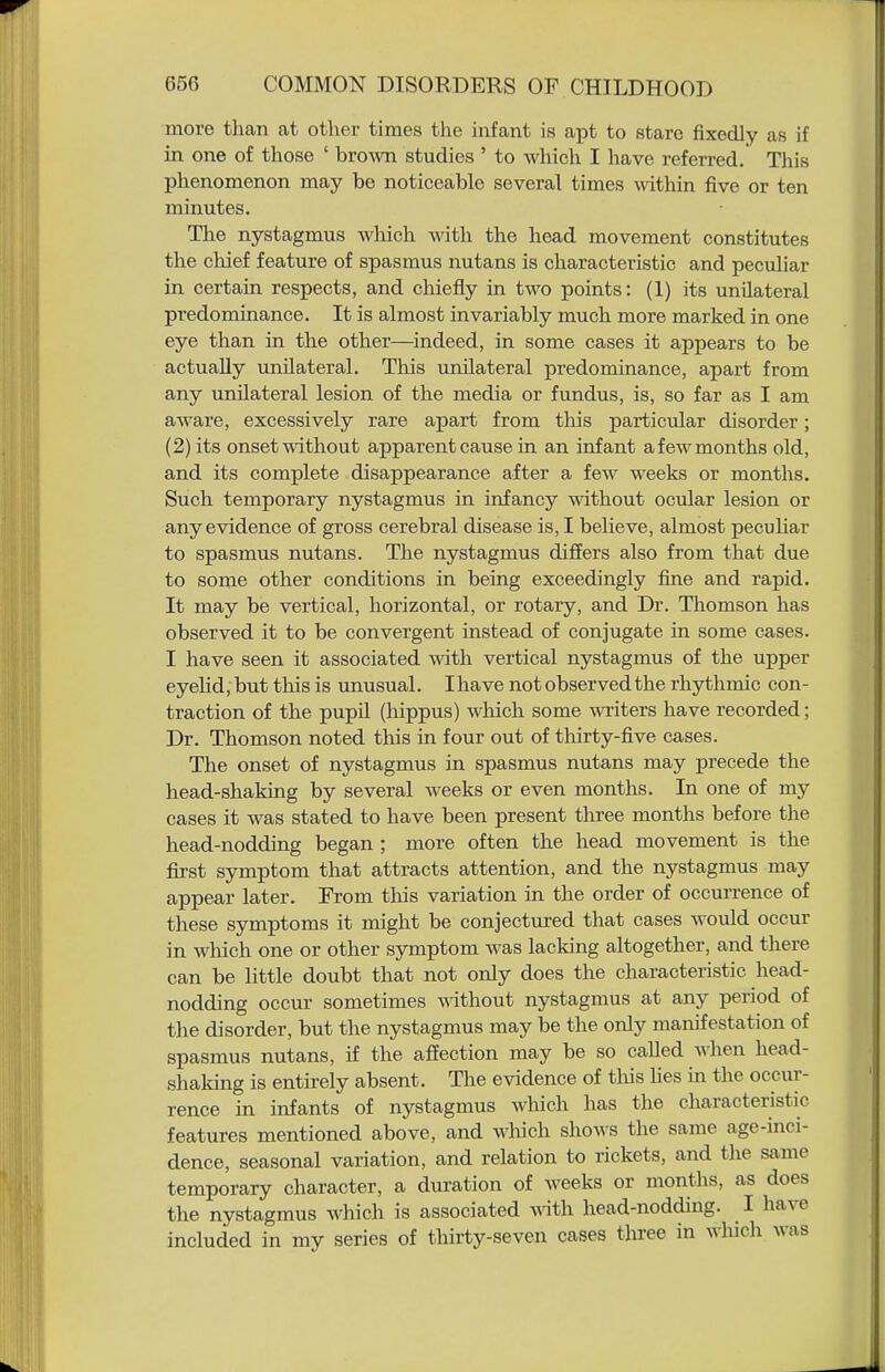 more than at other times the infant is apt to stare fixedly as if in one of those ' brown studies ' to which I have referred. This phenomenon may be noticeable several times within five or ten minutes. The nystagmus which with the head movement constitutes the chief feature of spasmus nutans is characteristic and peculiar in certain respects, and chiefly in two points: (1) its unilateral predominance. It is almost invariably much more marked in one eye than in the other—indeed, in some cases it appears to be actually unilateral. This unilateral predominance, apart from any unilateral lesion of the media or fundus, is, so far as I am aware, excessively rare apart from this particular disorder; (2) its onset without apparent cause in an infant a few months old, and its complete disappearance after a few weeks or months. Such temporary nystagmus in infancy without ocular lesion or any evidence of gross cerebral disease is, I believe, almost pecuhar to spasmus nutans. The nystagmus differs also from that due to some other conditions in being exceedingly fine and rapid. It may be vertical, horizontal, or rotary, and Dr. Thomson has observed it to be convergent instead of conjugate in some cases. I have seen it associated with vertical nystagmus of the upper eyelid, but this is unusual. Ihave not observed the rhythmic con- traction of the pupil (hippus) wluch some writers have recorded; Dr. Thomson noted this in four out of thirty-five cases. The onset of nystagmus in spasmus nutans may precede the head-shaking by several weeks or even months. In one of my cases it was stated to have been present three months before the head-nodding began ; more often the head movement is the first symptom that attracts attention, and the nystagmus may appear later. From this variation in the order of occurrence of these symptoms it might be conjectured that cases would occur in which one or other symptom was lacking altogether, and there can be little doubt that not only does the characteristic head- nodding occur sometimes without nystagmus at any period of the disorder, but the nystagmus may be the only manifestation of spasmus nutans, if the affection may be so called when head- shaking is entirely absent. The evidence of this lies in the occur- rence in infants of nystagmus which has the characteristic features mentioned above, and which shows the same age-inci- dence, seasonal variation, and relation to rickets, and the same temporary character, a duration of weeks or months, as does the nystagmus which is associated wth head-nodding. I have included in my series of thirty-seven cases three in wluch was