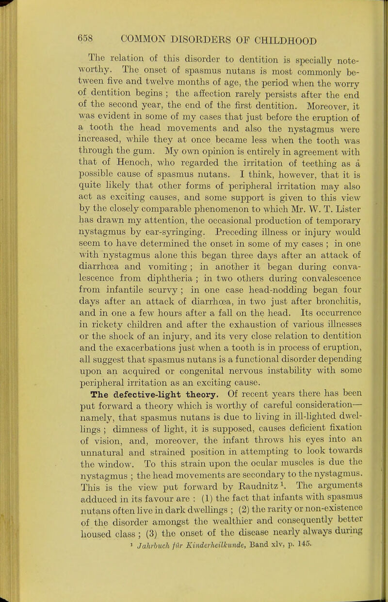 The relation of this disorder to dentition is siiecially note- worthy. The onset of spasmus nutans is most commonly be- tween five and twelve months of age, the period when the worry of dentition begins ; the affection rarely persists after the end of the second year, the end of the fii'st dentition. Moreover, it was evident in some of my cases that just before the eruption of a tooth the head movements and also the nystagmus were increased, while they at once became less when the tooth was through the gum. My own opinion is entirely in agreement mth. that of Henoch, who regarded the irritation of teething as a possible cause of spasmus nutans. I think, however, that it is quite likely that other forms of peripheral irritation may also act as exciting causes, and some support is given to this view by the closely comparable phenomenon to wliich Mr. W. T. Lister has drawn my attention, the occasional production of temporary nystagmus by ear-syringing. Preceding illness or injury would seem to have determined the onset in some of my cases ; in one with nystagmus alone tliis began three days after an attack of diarrhcEa and vomiting ; in another it began during conva- lescence from diphtheria ; in two others during convalescence from infantile scurvy; in one case head-nodding began four days after an attack of diarrhoea, in two just after bronchitis, and in one a few hours after a fall on th^ head. Its occurrence in rickety children and after the exhaustion of various iUnesses or the shock of an injury, and its very close relation to dentition and the exacerbations just when a tooth is in process of eruption, all suggest that spasmus nutans is a functional disorder depending upon an acquired or congenital nervous instability vnth some peripheral irritation as an exciting cause. The defective-light theory. Of recent years there has been put forward a theory wliich is worthy of careful consideration— namely, that spasmus nutans is due to living in ill-hghted dwel- lings ; dimness of light, it is supposed, causes deficient fixation of vision, and, moreover, the infant throAvs his eyes into an unnatural and strained position in attempting to look towards the window. To this strain upon the ocular muscles is due the nystagmus ; the head movements are secondary to tlie nystagmus. Tliis is the view put forward by Raudnitz The arguments adduced in its favour are : (1) the fact that infants with spasmus nutans often live in dark dwelhngs ; (2) the rarity or non-existence of the disorder amongst the wealthier and consequently better housed class; (3) the onset of the disease nearly ah\-ays during ' Jahrbuch filr Kinderlieilkunde, Band xlv, p. 145.