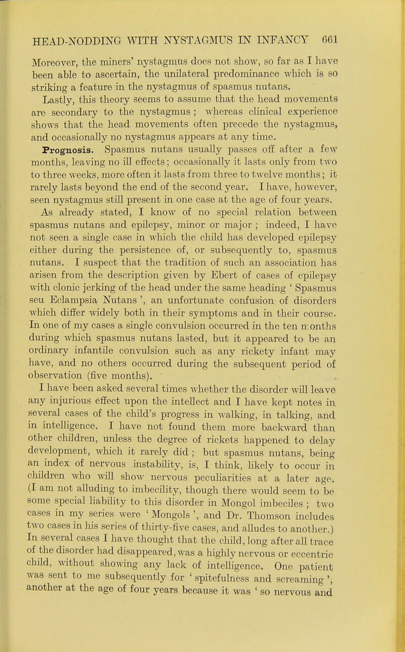 Moreover, the miners' nystagmus does not show, so far as I ]iave been able to ascertain, the unilateral predominance which is so striking a feature in the nystagmus of spasmus nutans. Lastly, tliis theory seems to assume that the head movements are secondary to the nystagmus ; whereas clinical experience shows that the head movements often precede the nystagmus, and occasionally no nystagmus appears at any time. Prognosis. Spasmus nutans usually passes off after a few months, leaving no ill effects; occasionally it lasts only from two to three weeks, more often it lasts from three to twelve months; it rarely lasts beyond the end of the second year. I have, however, seen nystagmus stUl present in one case at the age of four years. As already stated, I know of no special relation between spasmus nutans and epilepsy, minor or major ; indeed, I have not seen a single case in \A'hich the child has developed epilepsy either during the persistence of, or subsequently to, spasmus nutans. I suspect that the tradition of such an association has arisen from the description given by Ebert of cases of epilepsy with clonic jerking of the head under the same heading ' Spasmus seu Eclampsia Nutans ', an unfortunate confusion of disorders wliich differ widely both in their symptoms and in their course. In one of my cases a single convulsion occurred in the ten months during wliich spasmus nutans lasted, but it appeared to be an ordinary infantile convulsion such as any rickety infant may have, and no others occurred during the subsequent period of observation (five months). I have been asked several times whether the disorder will leave any injurious effect upon the intellect and I have kept notes in several cases of the child's progress in walking, in talking, and in intelligence. I have not found them more backward than other children, unless the degree of rickets happened to delay development, which it rarely did ; but spasmus nutans, being an index of nervous instabihty, is, I think, hkely to occur in children who vnR show nervous pecuHarities at a later age. (I am not alluding to imbecility, though there would seem to be some special hability to tliis disorder in Mongol imbeciles ; two cases in my series were ' Mongols ', and Dr. Thomson includes two cases in liis series of tliirty-five cases, and aUudes to another.) In several cases I have thought that the child, long after all trace of the disorder had disappeared, was a higldy nervous or eccentric child, without showing any lack of intelligence. One patient was sent to me subsequently for ' spitefuhiess and screaming ', another at the age of four years because it was ' so nervous and