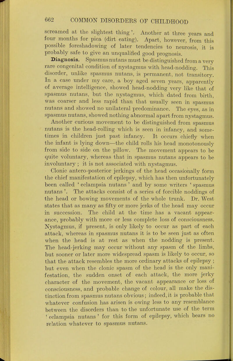 screamed cat the slightest tiling '. Another at three years and four months for pica (dirt eating). Apart, however, from this possible foreshadowing of later tendencies to neurosis, it is probably safe to give an unqualified good prognosis. Diagnosis. Spasmus nutans must be distinguished from a very rare congenital condition of nystagmus mth head-nodding. This disorder, unlike spasmus nutans, is permanent, not transitory. In a case under my care, a boy aged seven years, apparently of average intelligence, showed head-nodding very like that of spasmus nutans, but the nystagmus, which dated from birth, was coarser and less rapid than that usually seen in spasmus nutans and showed no unilateral predominance. The eyes, as in spasmus nutans, showed nothing abnormal apart from nystagmus. Another curious movement to be distinguished from spasmus nutans is the head-rolling -which is seen in infancy, and some- times in cliildren just past infancy. It occurs chiefly when the infant is lying down—the child rolls his head monotonously from side to side on the pillow. The movement appears to be quite voluntary, whereas that in spasmus nutans appears to be involuntary ; it is not associated with nystagmus. Clonic antero-posterior jerkings of the head occasionally form the chief manifestation of epilepsy, which has then unfortunately been called ' eclampsia nutans ' and by some •m'iters ' spasmus nutans '. The attacks consist of a series of forcible noddings of the head or bowing movements of the whole trunk. Dr. West states that as many as fifty or more jerks of the head may occur in succession. The child at the time has a vacant appear- ance, probably wdth more or less complete loss of consciousness. Nystagmus, if present, is only likely to occur as part of each attack, whereas in spasmus nutans it is to be seen just as often when the head is at rest as when the nodding is present. The head-jerking may occur without any spasm of the limbs, but sooner or later more -nddespread spasm is hkely to occur, so that the attack resembles the more ordinary attacks of epUepsy ; but even when the clonic spasm of the head is the only mani- festation, the sudden onset of each attack, the more jerky character of the movement, the vacant appearance or loss of consciousness, and probable change of colour, all make the dis- tinction from spasmus nutans obvious; indeed,it is probable that whatever confusion has arisen is owing less to any resemblance between the disorders than to the unfortunate use of the term ' eclampsia nutans ' for this form of epilepsy, which bears no relation whatever to spasmus nutans.