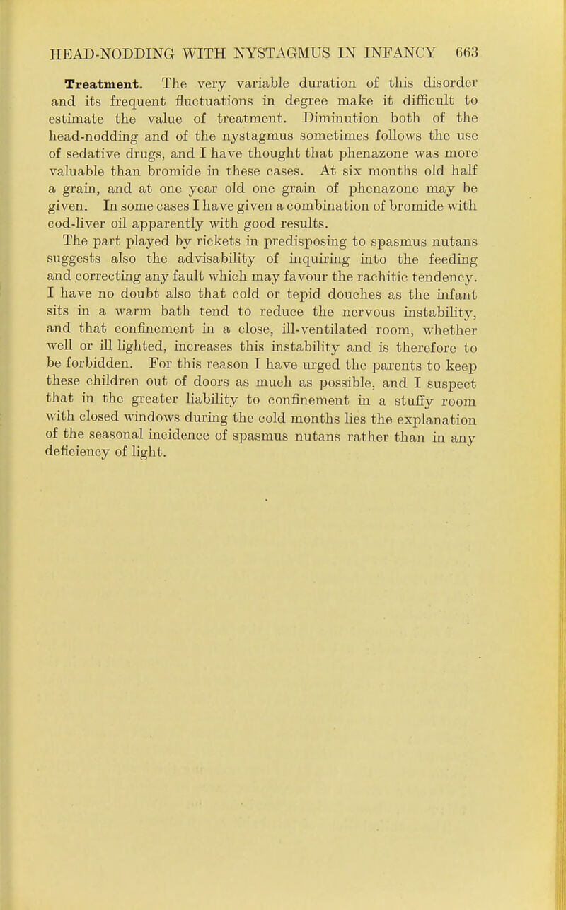Treatment. The very variable duration of this disorder and its frequent fiuctuations in degree make it difficult to estimate the value of treatment. Diminution both of the head-nodding and of the nystagmus sometimes follows the use of sedative cbugs, and I have thought that phenazone was more valuable than bromide in these cases. At six months old half a grain, and at one year old one grain of phenazone may be given. In some cases I have given a combination of bromide with cod-liver oil apparently with good results. The part played by rickets in predisposing to spasmus nutans suggests also the advisability of inquiring into the feeding and correcting any fault which may favour the rachitic tendency. I have no doubt also that cold or tepid douches as the infant sits in a warm bath tend to reduce the nervous instabihty, and that confinement in a close, ill-ventilated room, whether well or iU lighted, increases this instability and is therefore to be forbidden. For this reason I have urged the parents to keep these children out of doors as much as possible, and I suspect that in the greater liability to confinement in a stuffy room with closed wmdows during the cold months lies the explanation of the seasonal mcidence of spasmus nutans rather than in any deficiency of light.
