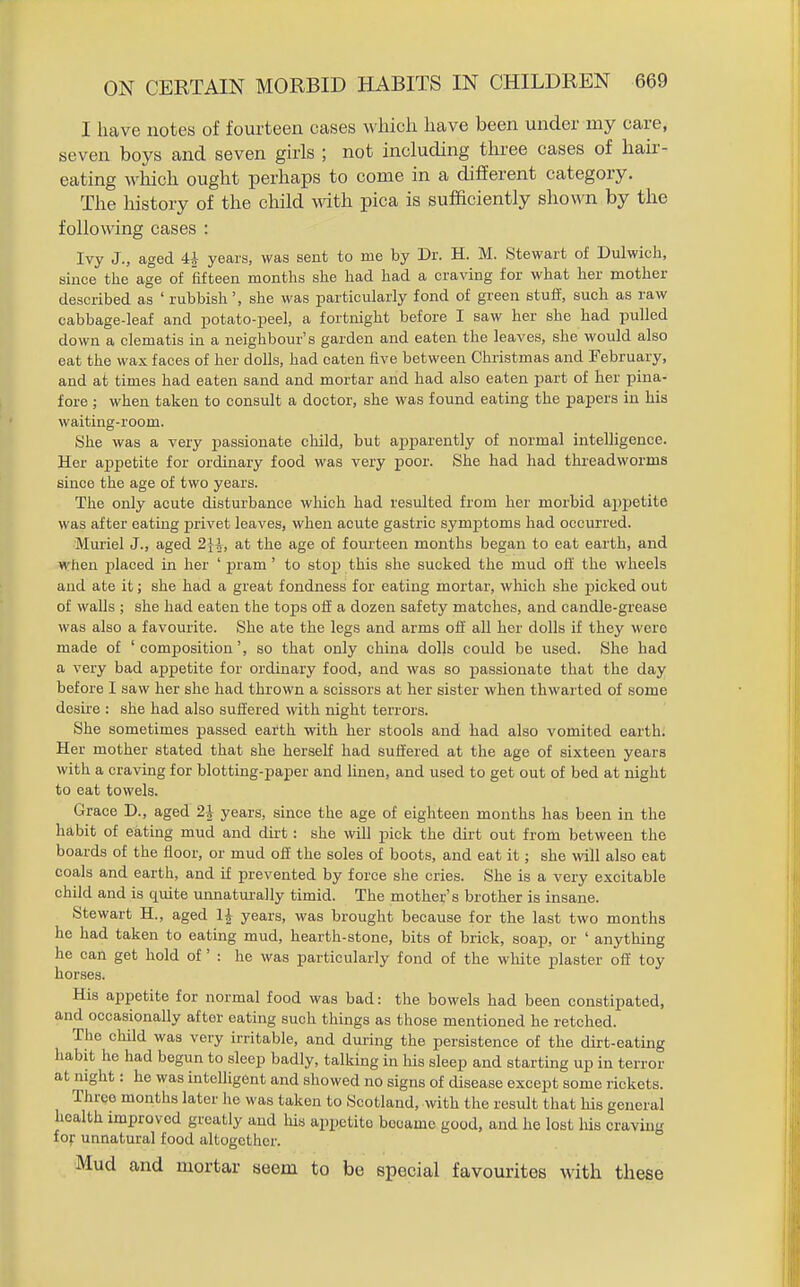 I have notes of fourteen cases which have been under my care, seven boys and seven girls ; not including three cases of hair- eating which ought perhaps to come in a different category. The history of the child with pica is sufficiently shown by the following cases : Ivy J., aged U years, was sent to me by Dr. H. M. Stewart of Dulwich, since the age of fifteen months she had had a craving for what her mother described as ' rubbish', she was particularly fond of green stuff, such as raw cabbage-leaf and potato-peel, a fortnight before I saw her she had pulled down a clematis in a neighbour's garden and eaten the leaves, she would also eat the wax faces of her dolls, had eaten five between Christmas and February, and at times had eaten sand and mortar and had also eaten part of her pina- fore ; when taken to consult a doctor, she was found eating the papers in his waiting-room. She was a very passionate child, but apparently of normal intelligence. Her aijpetite for ordinary food was very poor. She had had threadworms since the age of two years. The only acute disturbance which had resulted from her morbid appetite was after eating privet leaves, when acute gastric symptoms had occurred. Muriel J., aged 2}4, at the age of fourteen months began to eat earth, and when placed in her ' pram' to stop this she sucked the mud off the wheels and ate it; she had a great fondness for eating mortar, which she picked out of walls ; she had eaten the tops off a dozen safety matches, and candle-grease was also a favourite. She ate the legs and arms off' all her dolls if they were made of ' comjjosition', so that only china dolls could be used. She had a very bad appetite for ordinary food, and was so passionate that the day before I saw her she had thrown a scissors at her sister when thwarted of some desire : she had also suffered with night terrors. She sometimes passed earth with her stools and had also vomited earth. Her mother stated that she herself had suffered at the age of sixteen years with a craving for blotting-paper and hnen, and used to get out of bed at night to eat towels. Grace D., aged 2i years, since the age of eighteen months has been in the habit of eating mud and dirt: she will pick the dirt out from between the boards of the floor, or mud off' the soles of boots, and eat it; she will also eat coals and earth, and if prevented by force she cries. She is a very excitable child and is quite unnatui-ally timid. The mother's brother is insane. Stewart H., aged years, was brought because for the last two months he had taken to eating mud, hearth-stone, bits of brick, soap, or ' anything he can get hold of ' : he was particularly fond of the white plaster off toy horses. His appetite for normal food was bad: the bowels had been constipated, and occasionally after eating such things as those mentioned he retched. The child was very irritable, and during the persistence of the dirt-eating habit he had begun to sleep badly, talking in his sleep and starting up in terror at night: he was intelligent and showed no signs of disease except some rickets. Three months later he was taken to Scotland, with the result that his general health improved greatly and his appetite became good, and he lost his craving for unnatural food altogether. Mud and mortar seem to be special favourites with these