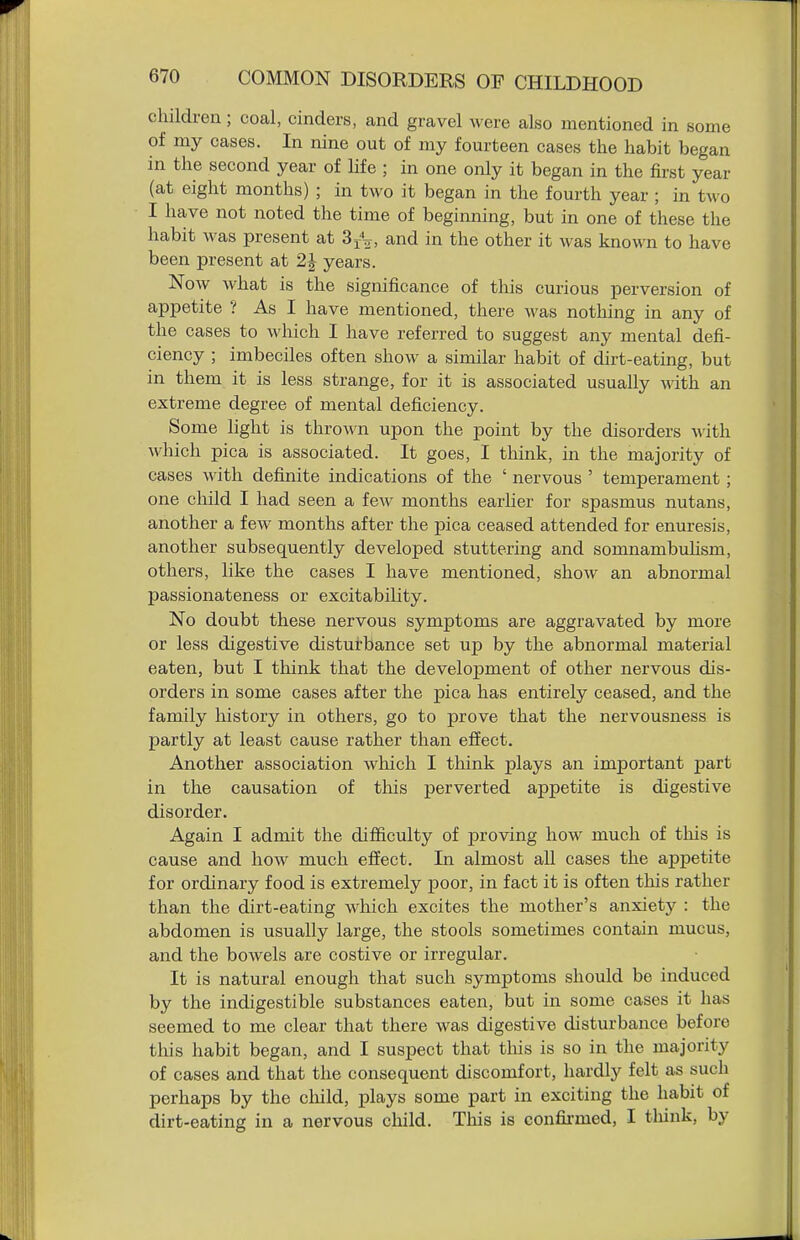 children; coal, cinders, and gravel were also mentioned in some of my cases. In nine out of my fourteen cases the habit began in the second year of life ; in one only it began in the first year (at eight months) ; in two it began in the fourth year ; in two I have not noted the time of beginning, but in one of these the habit was present at SfV, and in the other it was known to have been present at 2J years. Now what is the significance of this curious perversion of appetite ? As I have mentioned, there was nothing in any of the cases to which I have referred to suggest any mental defi- ciency ; imbeciles often show a similar habit of dirt-eating, but in them it is less strange, for it is associated usually with an extreme degree of mental deficiency. Some light is thrown upon the point by the disorders with which pica is associated. It goes, I think, in the majority of cases with definite indications of the ' nervous ' temperament ; one child I had seen a few months earher for spasmus nutans, another a few months after the pica ceased attended for enuresis, another subsequently developed stuttering and somnambuHsm, others, like the cases I have mentioned, show an abnormal passionateness or excitability. No doubt these nervous symptoms are aggravated by more or less digestive disturbance set up by the abnormal material eaten, but I think that the development of other nervous dis- orders in some cases after the pica has entirely ceased, and the family history in others, go to prove that the nervousness is partly at least cause rather than effect. Another association which I think plays an important part in the causation of this perverted appetite is digestive disorder. Again I admit the difficulty of proving how much of this is cause and how much effect. In almost all cases the appetite for ordinary food is extremely j)oor, in fact it is often this rather than the dirt-eating which excites the mother's anxiety : the abdomen is usually large, the stools sometimes contain mucus, and the bowels are costive or irregular. It is natural enough that such symptoms should be induced by the indigestible substances eaten, but in some cases it has seemed to me clear that there was digestive disturbance before this habit began, and I suspect that this is so in the majority of cases and that the consequent discomfort, hardly felt as such perhaps by the cliild, plays some part in exciting the habit of dirt-eating in a nervous child. This is confii-med, I tliink, by