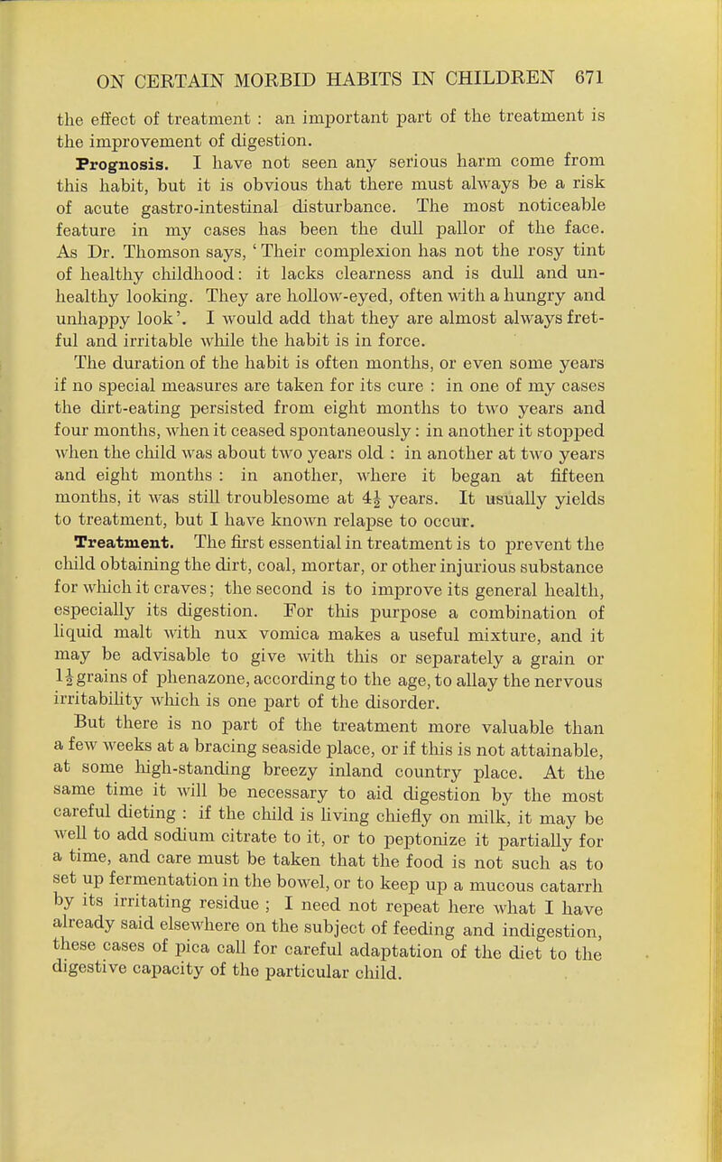 the effect of treatment : an important part of the treatment is the improvement of digestion. Prognosis. I have not seen any serious harm come from this habit, but it is obvious that there must always be a risk of acute gastro-intestinal disturbance. The most noticeable feature in my cases has been the dull pallor of the face. As Dr. Thomson says, ' Their complexion has not the rosy tint of healthy cliildhood: it lacks clearness and is dull and un- healthy looking. They are hollow-eyed, often with a hungry and unhappy look'. I would add that they are almost always fret- ful and irritable wliile the habit is in force. The duration of the habit is often months, or even some years if no special measures are taken for its cure : in one of my cases the dirt-eating persisted from eight months to two years and four months, when it ceased spontaneously: in another it stopped wlien the child was about two years old ; in another at two years and eight months : in another, where it began at fifteen months, it was still troublesome at 4J years. It usually yields to treatment, but I have known relapse to occur. Treatment. The first essential in treatment is to prevent the child obtaining the dirt, coal, mortar, or other injurious substance for wliich it craves; the second is to improve its general health, especially its digestion. For this purpose a combination of hquid malt with nux vomica makes a useful mixture, and it may be advisable to give with this or separately a grain or Ingrains of phenazone, according to the age, to allay the nervous irritabihty wliich is one part of the disorder. But there is no part of the treatment more valuable than a few weeks at a bracing seaside place, or if this is not attainable, at some high-standing breezy inland country place. At the same time it will be necessary to aid digestion by the most careful dieting : if the cliild is hving cliiefly on milk, it may be well to add sodium citrate to it, or to peptonize it partially for a time, and care must be taken that the food is not such as to set up fermentation in the bowel, or to keep up a mucous catarrh by its irritating residue ; I need not repeat here what I have already said elsewhere on the subject of feeding and indigestion, these cases of pica call for careful adaptation of the diet to the digestive capacity of the particular child.