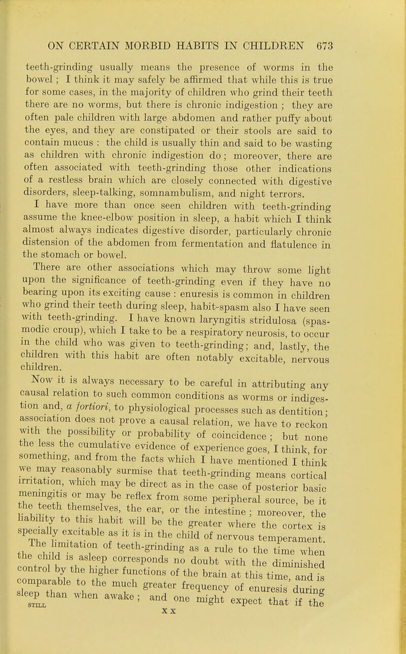 teeth-grinding usually means the presence of worms in the bowel; I think it may safely be affirmed that while this is true for some cases, in the majority of cliildren who grind their teeth there are no worms, but there is chronic indigestion ; they are often pale children with large abdomen and rather puffy about the eyes, and they are constipated or their stools are said to contain mucus : the cliild is usually thin and said to be wasting as children with chronic indigestion do ; moreover, there are often associated with teeth-grinding those other indications of a restless brain wliich are closely connected with digestive disorders, sleep-talking, somnambuhsm, and night terrors. I have more than once seen children with teeth-grinding assume the knee-elbow position in sleep, a habit wliich I tloink almost always indicates digestive disorder, particularly chronic distension of the abdomen from fermentation and flatulence in the stomach or bowel. There are other associations wliich may throw some hght upon the significance of teeth-grinding even if they have no bearing upon its exciting cause : enui-esis is common in cliildren who grind their teeth during sleep, habit-spasm also I have seen with teeth-grinding. I have known laryngitis stridulosa (spas- modic croup), which I take to be a respiratory neurosis, to occur in the child who was given to teeth-grinding; and, lastly, the children with tliis habit are often notably excitable, nervous children. Now it is always necessary to be careful in attributing any causal relation to such common conditions as worms or indiges- tion and, a fortiori, to physiological processes such as dentition- association does not prove a causal relation, we have to reckon with the possibihty or probabihty of coincidence; but none the less the cumulative evidence of experience goes, I think for something, and from the facts which I have mentioned I think we may reasonably surmise that teeth-grinding means cortical irritation, which may be direct as in the case of posterior basic meningitis or may be reflex from some peripheral source, be it the teeth themselves, the ear, or the intestine ; moreover the liabih y to this habit will be the greater wher'e the cort;x I specially excitable as it is in the child of nervous temperament. thJ V r r ''^'^'-S'^^^^S as a rule to the tLe when the child IS as eep corresponds no doubt mth the diminished control by the higher functions of the brain at this timrand's sTeTu to the much greater frequency of enuresis during sleepjhan when awake ; and one might expect that if thf XX