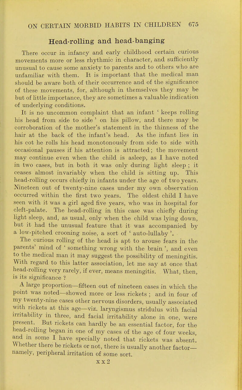 Head-rolling and head-banging There occur in infancy and early childhood certain curious movements more or less rhythmic in character, and sufficiently unusual to cause some anxiety to parents and to others who are unfamiliar with them. It is important that the medical man should be aware both of their occurrence and of the significance of these movements, for, although in themselves they may be but of httle importance, they are sometimes a valuable indication of underlying conditions. It is no uncommon complaint that an infant ' keeps rolling his head from side to side ' on his piUow, and there may be corroboration of the mother's statement in the thinness of the hair at the back of the infant's head. As the infant lies in his cot he rolls his head monotonously from side to side with occasional pauses if his attention is attracted; the movement may continue even when the child is asleep, as I have noted in two cases, but in both it was only during light sleep ; it ceases almost invariably when the cliild is sitting up. This head-roUing occurs chiefly in infants under the age of two years. Nineteen out of twenty-nine cases under my own observation occurred witliin the first two years. The oldest child I have seen with it was a girl aged five years, who was in hospital for cleft-palate. The head-rolUng in this case was chiefly during fight sleep, and, as usual, only when the child was lying down, but it had the unusual feature that it was accompanied by a low-pitched crooning noise, a sort of ' auto-lullaby '. The curious roUing of the head is apt to arouse fears in the parents' mind of ' something wrong with the brain ', and even to the medical man it may suggest the possibihty of meningitis. With regard to this latter association, let me say at once that head-roUing very rarely, if ever, means meningitis. What, then, is its significance ? A large proportion—fifteen out of nineteen cases in which the point was noted—showed more or less rickets ; and in four of my twenty-nine cases other nervous disorders, usually associated with rickets at this age—viz. laryngismus stridulus mth facial irritabihty in three, and facial irritabihty alone in one, were present. But rickets can hardly be an essential factor, for the head-roUing began in one of my cases of the age of four weeks, and m some I have specially noted that rickets was absent. Whether there be rickets or not, there is usually another factor- namely, peripheral irritation of some sort. xx2