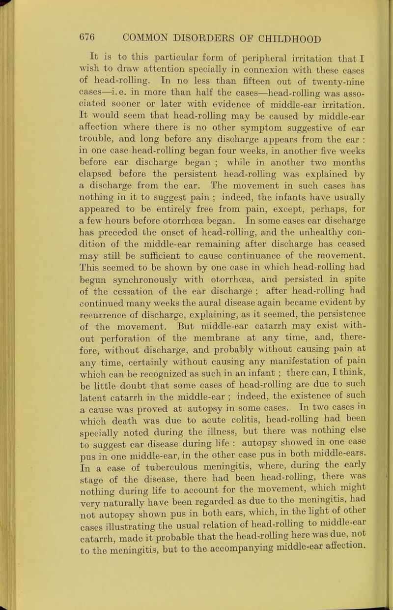 It is to this particular form of peripheral irritation that I wish to draw attention specially in connexion with these cases of head-rolhng. In no less than fifteen out of twenty-nine cases—i.e. in more than half the cases—head-rolling was asso- ciated sooner or later with evidence of middle-ear irritation. It would seem that head-rolling may be caused by middle-ear affection where there is no other symptom suggestive of ear trouble, and long before any discharge appears from the ear : in one case head-rolling began four weeks, in another five weeks before ear discharge began ; while in another two months elapsed before the persistent head-rolhng was explained by a discharge from the ear. The movement in such cases has nothing in it to suggest pain ; indeed, the infants have usually appeared to be entirely free from pain, except, perhaps, for a few hours before otorrhoea began. In some cases ear discharge has preceded the onset of head-rolhng, and the unhealthy con- dition of the middle-ear remaining after discharge has ceased may still be sufiicient to cause continuance of the movement. This seemed to be shown by one case in which head-rolling had begun synchronously -with otorrhoea, and persisted in spite of the cessation of the ear discharge ; after head-rolhng had continued many weeks the aural disease again became evident by recurrence of discharge, explaining, as it seemed, the persistence of the movement. But middle-ear catarrh may exist mtli- out perforation of the membrane at any time, and, there- fore, without discharge, and probably without causing pain at any time, certainly without causing any manifestation of pain which can be recognized as such in an infant ; there can, I tliink, be little doubt that some cases of head-rolhng are due to such latent catarrh in the middle-ear ; indeed, the existence of such a cause was proved at autopsy in some cases. In two cases in which death was due to acute colitis, head-rolhng had been specially noted during the illness, but there was notliing else to suggest ear disease during hfe : autopsy showed in one case pus in one middle-ear, in the other case pus in both middle-ears. In a case of tuberculous meningitis, where, during the early stage of the disease, there had been head-rolhng, there was notliing during hfe to account for the movement, which might very naturally have been regarded as due to the meningitis, had not autopsy shown pus in both ears, which, in the hglit of other cases illustrating the usual relation of head-rolhng to middle-ear catarrh, made it probable that the head-rolhng here was due, not to the meningitis, but to the accompanying middle-ear aSection.