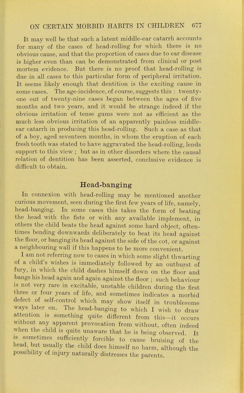 It may well be that such a latent middle-ear catarrh accounts for many of the cases of head-rolhng for which there is no obvious cause, and that the proportion of cases due to ear disease is higher even than can be demonstrated from clinical or post mortem evidence. But there is no proof that head-rolling is due in all cases to this particular form of peripheral irritation. It seems hkely enough that dentition is the exciting cause in some cases. The age-incidence, of course, suggests this : twenty- one out of twenty-nine cases began between the ages of five months and two years, and it would be strange indeed if the obvious irritation of tense gums were not as efficient as the much less obvious irritation of an apparently painless middle- ear catarrh in producing tliis head-rolling. Such a case as that of a boy, aged seventeen months, in whom the eruption of each fresh tooth was stated to have aggravated the head-rolling, lends support to this view ; but as in other disorders where the causal relation of dentition has been asserted, conclusive evidence is difficult to obtain. Head-banging In connexion with head-roUing may be mentioned another curious movement, seen during the first few years of hfe, namely, head-banging. In some cases this takes the form of beating the head with the fists or with any available implement, in others the child beats the head against some hard object, often- times bending downwards dehberately to beat its head against the floor, or banging its head against the side of the cot, or against a neighbouring wall if this happens to be more convenient. I am not referring now to cases in wliich some slight thwarting of a child's mshes is immediately followed by an outburst of fury, in which the child dashes himself down on the floor and bangs liis head again and again against the floor ; such behaviour is not very rare in excitable, unstable children during the first three or four years of hfe, and sometimes indicates a morbid defect of self-control which may show itself in troublesome ways later on. The head-banging to which I wish to draw attention is something quite different from this—it occurs without any apparent provocation from without, often indeed when the child is quite unaware that he is being observed It IS sometimes sufficiently forcible to cause bruising of the head but usually the child does himself no harm, although the possibihty of injury naturally distresses the parents