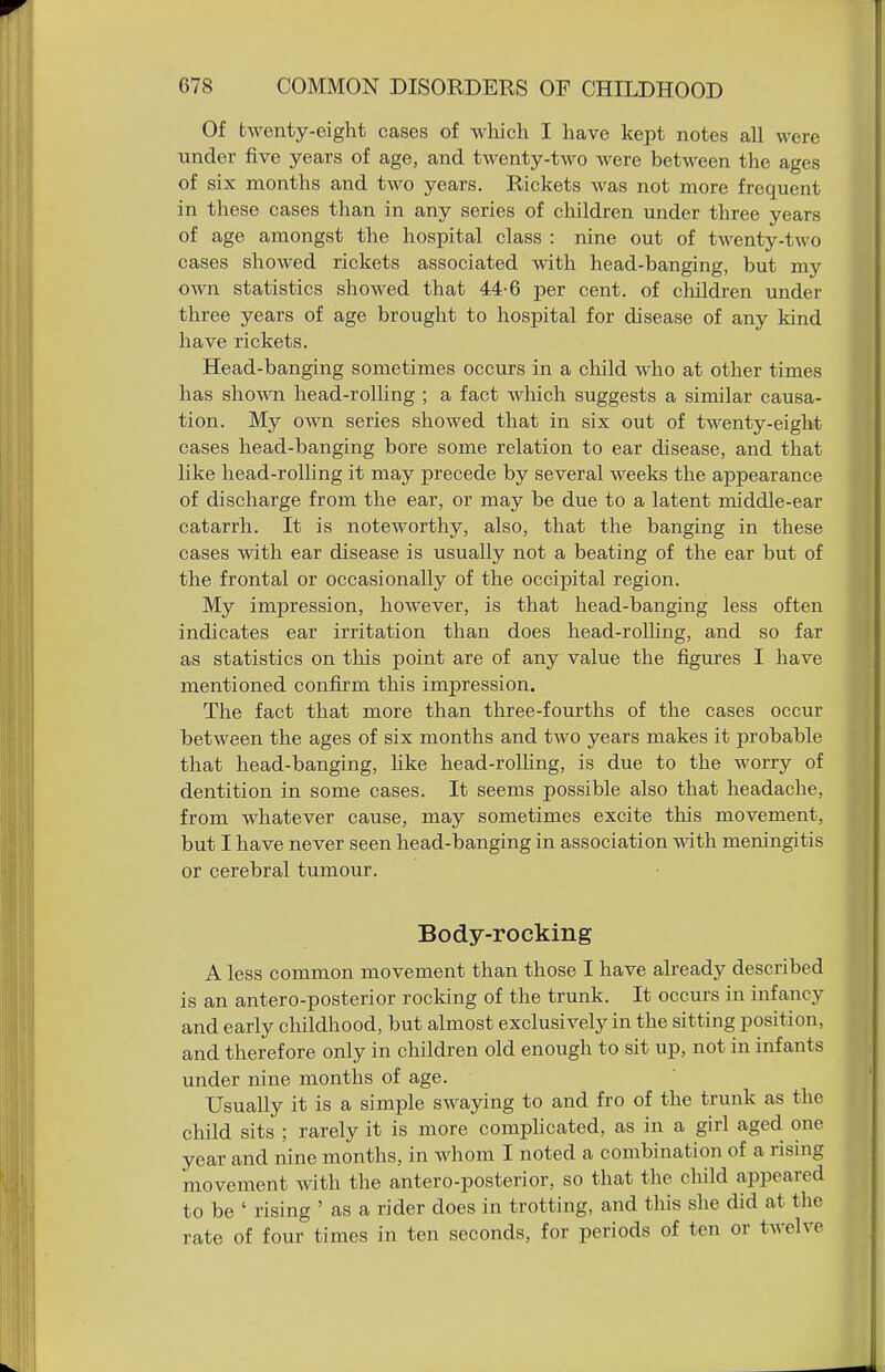 Of twenty-eight cases of which I have kept notes all were under five years of age, and twenty-two were between the ages of six months and two years. Rickets was not more frequent in these cases than in any series of cliildren under three years of age amongst the hospital class : nine out of twenty-two cases showed rickets associated with head-banging, but my own statistics showed that 44-6 per cent, of children under three years of age brought to hospital for disease of any kind have rickets. Head-banging sometimes occurs in a child who at other times has shown head-rolling ; a fact which suggests a similar causa- tion. My own series showed that in six out of twenty-eight cases head-banging bore some relation to ear disease, and that like head-rolhng it may precede by several weeks the appearance of discharge from the ear, or may be due to a latent middle-ear catarrh. It is noteworthy, also, that the banging in these cases with ear disease is usually not a beating of the ear but of the frontal or occasionally of the occipital region. My impression, however, is that head-banging less often indicates ear irritation than does head-rolhng, and so far as statistics on tliis point are of any value the figures I have mentioned confirm this impression. The fact that more than three-fourths of the cases occur between the ages of six months and two years makes it probable that head-banging, hke head-rolhng, is due to the worry of dentition in some cases. It seems possible also that headache, from whatever cause, may sometimes excite this movement, but I have never seen head-banging in association with meningitis or cerebral tumour. Body-rocking A less common movement than those I have already described is an antero-posterior rocking of the trunk. It occurs in infancy and early childhood, but almost exclusively in the sitting position, and therefore only in children old enough to sit up, not in infants under nine months of age. Usually it is a simple swaying to and fro of the trunk as the child sits ; rarely it is more complicated, as in a girl aged one year and nine months, in whom I noted a combination of a rising movement with the antero-posterior, so that the child appeared to be ' rising ' as a rider does in trotting, and this she did at the rate of four times in ten seconds, for periods of ten or twelve