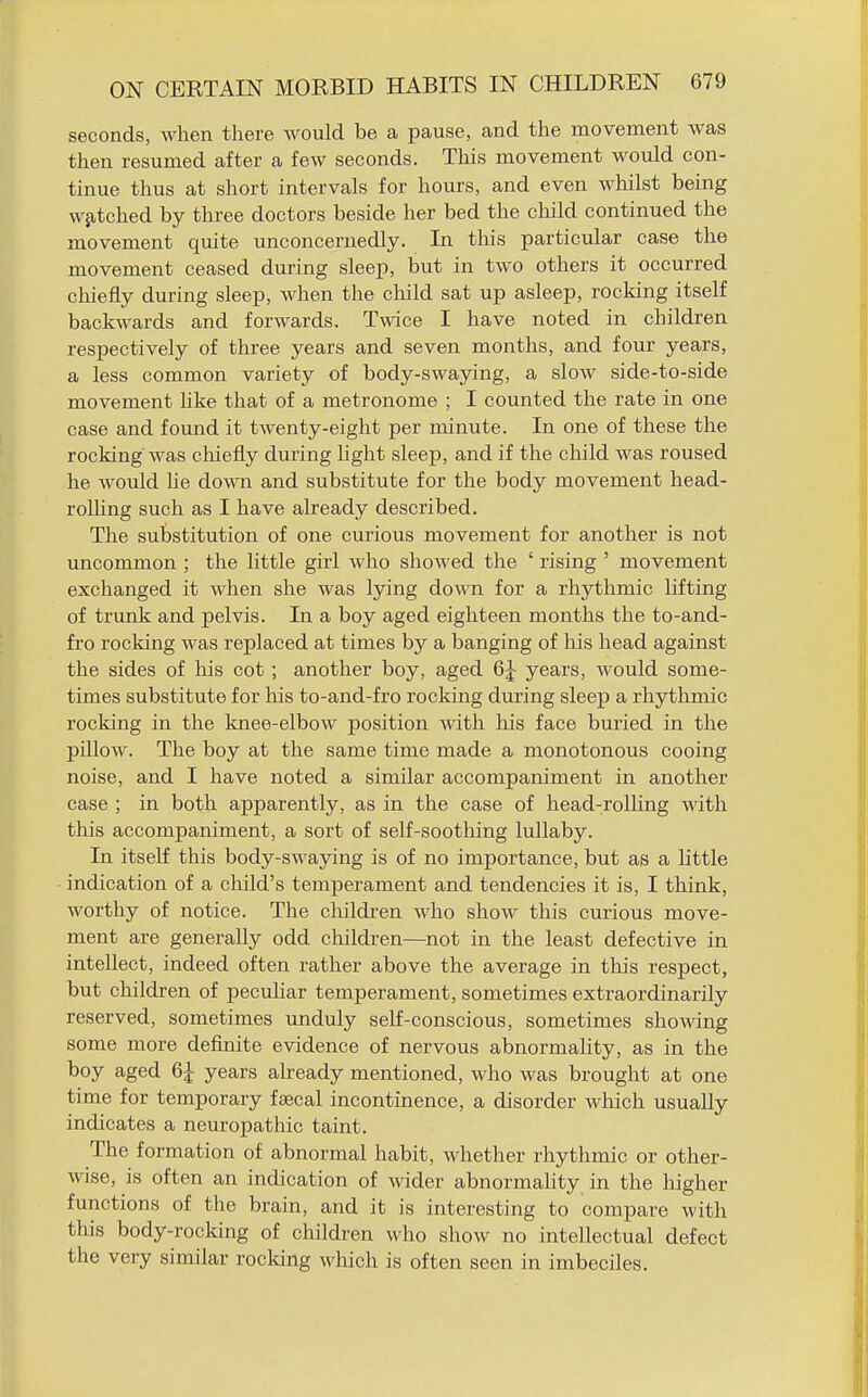 seconds, when there would be a pause, and the movement was then resumed after a few seconds. This movement would con- tinue thus at short intervals for hours, and even whilst being w^itched by three doctors beside her bed the cliild continued the movement quite unconcernedly. In tliis particular case the movement ceased during sleep, but in two others it occurred chiefly during sleep, when the child sat up asleep, rocking itself backwards and forwards. Twice I have noted in children respectively of three years and seven months, and four years, a less common variety of body-swaying, a slow side-to-side movement hke that of a metronome ; I counted the rate in one case and found it twenty-eight per minute. In one of these the rocking was chiefly during light sleep, and if the child was roused he would lie down and substitute for the body movement head- roUing such as I have already described. The substitution of one curious movement for another is not uncommon ; the little girl who showed the ' rising ' movement exchanged it when she was lying down for a rhythmic lifting of trunk and pelvis. In a boy aged eighteen months the to-and- fro rocking was replaced at times by a banging of his head against the sides of his cot ; another boy, aged 6J years, would some- times substitute for his to-and-fro rocking during sleep a rhythmic rocking in the knee-elbow position mth his face buried in the pillow. The boy at the same time made a monotonous cooing noise, and I have noted a similar accompaniment in another case ; in both apparently, as in the case of head-rolling -with this accompaniment, a sort of self-soothing lullaby. In itself this body-swaying is of no importance, but as a Little indication of a child's temperament and tendencies it is, I think, worthy of notice. The children who show this curious move- ment are generally odd children—not in the least defective in intellect, indeed often rather above the average in this respect, but children of peculiar temperament, sometimes extraordinarily reserved, sometimes unduly self-conscious, sometimes showing some more defijiite evidence of nervous abnormality, as in the boy aged 6J years already mentioned, who was brought at one time for temporary fjBcal incontinence, a disorder which usually indicates a neuropathic taint. The formation of abnormal habit, whether rhythmic or other- wise, is often an indication of wider abnormaHty in the higher functions of the brain, and it is interesting to compare with this body-rocking of children who show no intellectual defect the very similar rocking which is often seen in imbeciles.