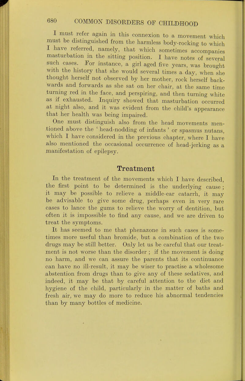 I must refer again in this connexion to a movement which must be distinguished from the harmless body-rocking to which I have referred, namely, that which sometimes accompanies masturbation in the sitting position. I have notes of several such cases. Tor instance, a girl aged five years, was brought with the history that she would several times a day, when she thought herself not observed by her mother, rock herself back- wards and forwards as she sat on her chair, at the same time turning red in the face, and perspiring, and then turning white as if exhausted. Inquiry showed that masturbation occurred at night also, and it was evident from the child's appearance that her health was being impaired. One must distinguish also from the head movements men- tioned above the ' head-nodding of infants ' or spasmus nutans, which 1 have considered in the previous chapter, where I have also mentioned the occasional occurrence of head-jerking as a manifestation of epilepsy. Treatment In the treatment of the movements which I have described, the first point to be determined is the underlying cause; it may be possible to relieve a middle-ear catarrh, it may be advisable to give some drug, perhaps even in very rare cases to lance the gums to reheve the worry of dentition, but often it is impossible to find any cause, and we are driven to treat the symptoms. It has seemed to me that phenazone in such cases is some- times more useful than bromide, but a combination of the two drugs may be still better. Only let us be careful that our treat- ment is not worse than the disorder ; if the movement is doing no harm, and we can assure the parents that its continuance can have no ill-result, it may be \\dser to practise a wholesome abstention from drugs than to give any of these sedatives, and indeed, it may be that by careful attention to the diet and hygiene of the child, particularly in the matter of baths and fresh air, we may do more to reduce his abnormal tendencies than by many bottles of medicine.